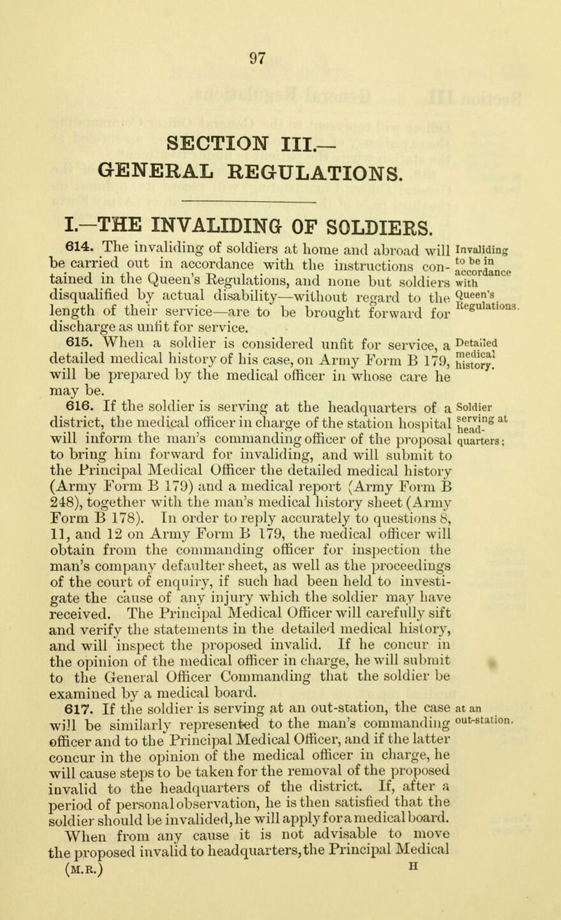 SECTION III.— GENERAL REGULATIONS. L-THE INVALIDING OF SOLDIERS. 614. The invaliding of soldiers at home and abroad will invaliding be carried out in accordance with the instructions con- accordance tained in the Queen's Peculations, and none but soldiers with disqualified by actual disability—without regard to the Queen's. length of their service—are to be brought forward for Resulatloa=i discharge as unlit for service. 615. When a soldier is considered unfit for service, a Detailed detailed medical history of his case, on Army Form B 179, history! will be prepared by the medical officer in whose care he may be. 616. If the soldier is serving at the headquarters of a Soldier district, the medical officer in charge of the station hospital headg at will inform the man's commanding officer of the proposal quarters; to bring him forward for invaliding, and will submit to the Principal Medical Officer the detailed medical history (Army Form B 179) and a medical report (Army Form B 248), together with the man's medical history sheet (Army Form B 178). In order to reply accurately to questions 8, 11, and 12 on Army Form B 179, the medical officer will obtain from the commanding officer for inspection the man's company defaulter sheet, as well as the proceedings of the court of enquiry, if such had been held to investi- gate the cause of any injury which the soldier may have received. The Principal Medical Officer will carefully sift and verify the statements in the detailed medical history, and will inspect the proposed invalid. If he concur in the opinion of the medical officer in charge, he will submit to the General Officer Commanding that the soldier be examined by a medical board. 617. If the soldier is serving at an out-station, the case at an will be similarly represented to the man's commanding out-station, officer and to the Principal Medical Officer, and if the latter concur in the opinion of the medical officer in charge, he will cause steps to be taken for the removal of the proposed invalid to the headquarters of the district. If, after a period of personal observation, he is then satisfied that the soldier should be invalided, he will apply for a medical board. When from any cause it is not advisable to move the proposed invalid to headquarters, the Principal Medical (m.r.) h