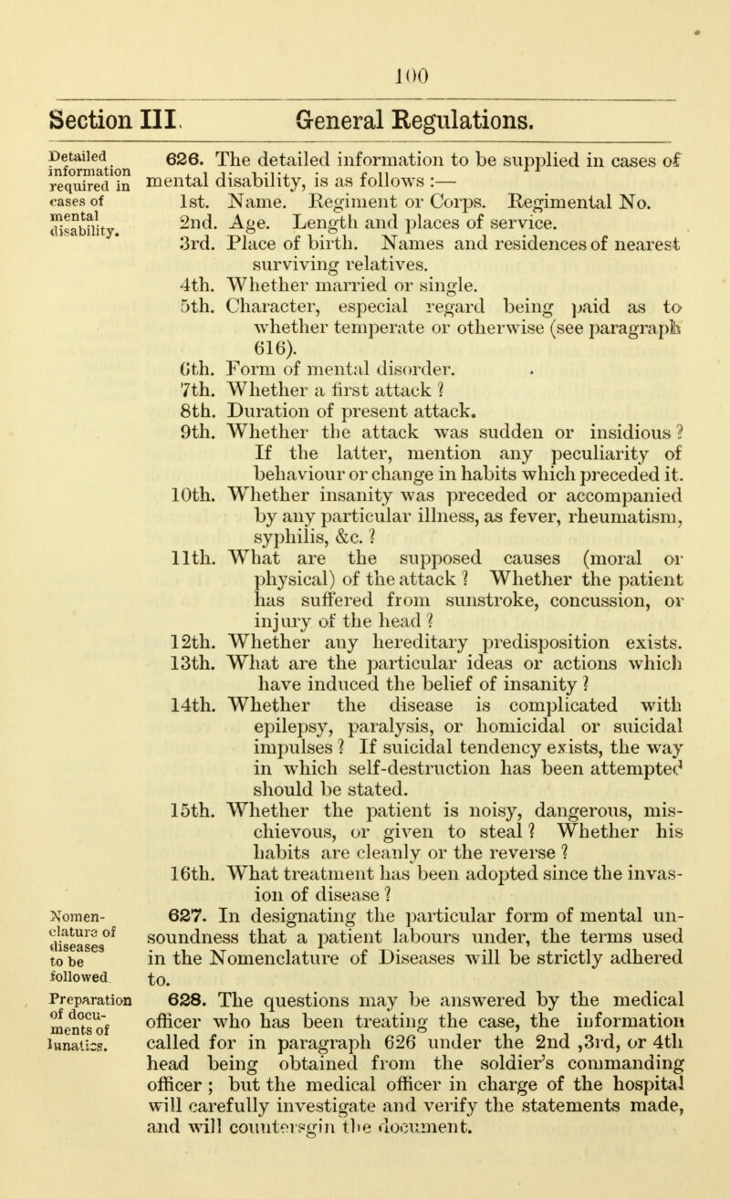 Section III. General Regulations. Detailed information required in cases of mental disability. 4th. 5th. 6th. 7th. Nomen- clature of diseases to be followed Preparation of docu- ments of lunatics. 626. The detailed information to be supplied in cases of mental disability, is as follows :— 1st. Name. Eegiment or Corps. Regimental No. 2nd. Age. Length and places of service. 3rd. Place of birth. Names and residences of nearest surviving relatives. Whether married or single. Character, especial regard being paid as to whether temperate or otherwise (see paragraph 616). Form of mental disorder. Whether a first attack 1 8th. Duration of present attack. 9th. Whether the attack was sudden or insidious ? If the latter, mention any peculiarity of behaviour or change in habits which preceded it. 10th. Whether insanity was preceded or accompanied by any particular illness, as fever, rheumatism, syphilis, &c. 1 11th. What are the supposed causes (moral or physical) of the attack ] Whether the patient has suffered from sunstroke, concussion, or injury of the head 1 12th. Whether any hereditary predisposition exists. 13th. What are the particular ideas or actions which have induced the belief of insanity ? 14th. Whether the disease is complicated with epilepsy, paralysis, or homicidal or suicidal impulses 1 If suicidal tendency exists, the way in which self-destruction has been attempted should be stated. 15th. Whether the patient is noisy, dangerous, mis- chievous, or given to steal 1 Whether his habits are cleanly or the reverse 1 16th. What treatment has been adopted since the invas- ion of disease 1 627. In designating the particular form of mental un- soundness that a patient labours under, the terms used in the Nomenclature of Diseases will be strictly adhered to. 628. The questions may be answered by the medical officer who has been treating the case, the information called for in paragraph 626 under the 2nd ,3rd, or 4th head being obtained from the soldier's commanding officer ; but the medical officer in charge of the hospital will carefully investigate and verify the statements made, and will coimterpgin the document.