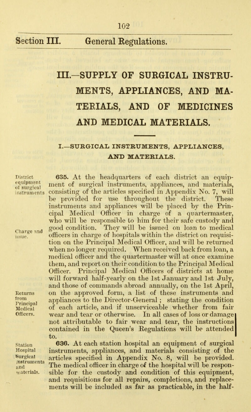 Section III. General Regulations. IXL-SUPPLY OF SURGICAL INSTRU- MENTS, APPLIANCES, AND MA- TERIALS, AND OF MEDICINES AND MEDICAL MATERIALS. I.—SURGICAL INSTRUMENTS, APPLIANCES, AND MATERIALS. District equipment d1 surgical instruments Charge and issue. Returns from Principal Medical Officers. Station Hospital Surgical instruments and materials. 635. At the headquarters of each district an equip- ment of surgical instruments, appliances, and materials, consisting of the articles specified in Appendix No. 7, will be provided for use throughout the district. These instruments and appliances will be placed by the Prin- cipal Medical Officer in charge of a quartermaster, who will be responsible to him for their safe custody and good condition. They will be issued on loan to medical officers in charge of hospitals within the district on requisi- tion on the Principal Medical Officer, and will be returned when no longer required. When received back from loan, a medical officer and the quartermaster will at once examine them, and report on their condition to the Principal Medical Officer. Principal Medical Officers of districts at home will forward half-yearly on the 1st January and 1st July, and those of commands abroad annually, on the 1st April, on the approved form, a list of these instruments and appliances to the Director-General ; stating the condition of each article, and if unserviceable whether from fair wear and tear or otherwise. In all cases of loss or damage not attributable to fair wear and tear, the instructions contained in the Queen s Regulations will be attended to. 636. At each station hospital an equipment of surgical instruments, appliances, and materials consisting of the articles specified in Appendix No. 8, will be provided. The medical officer in charge of the hospital will be respon- sible for the custody and condition of this equipment, and requisitions for all repairs, completions, and replace- ments will be included as far as practicable, in the half-