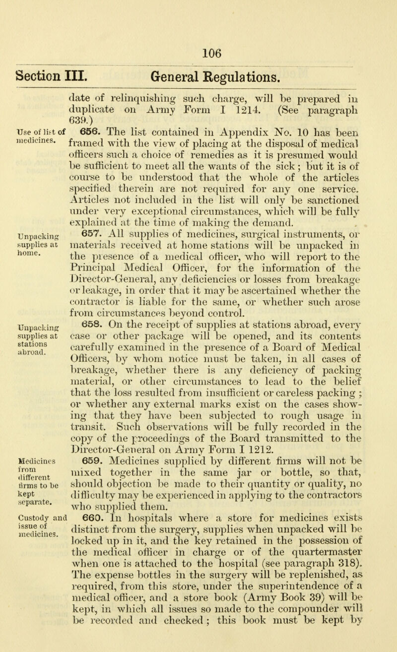 Section III. General Regulations. Use of list of medicines. Unpacking supplies at home. Unpacking supplies at stations abroad. date of relinquishing such charge, will be prepared in duplicate on Army Form I 1214. (See paragraph 656. The list contained in Appendix No. 10 has been framed with the view of placing at the disposal of medical officers such a choice of remedies as it is presumed would be sufficient to meet all the wants of the sick ; but it is of course to be understood that the whole of the articles specified therein are not required for any one service. Articles not included in the list will only be sanctioned under very exceptional circumstances, which will be fully explained at the time of making the demand. 657. All supplies of medicines, surgical instruments, or materials received at home stations will be unpacked in the presence of a medical officer, who will report to the Principal Medical Officer, for the information of the Director-General, any deficiencies or losses from breakage or leakage, in order that it may be ascertained whether the contractor is liable for the same, or whether such arose from circumstances beyond control. 658. On the receipt of supplies at stations abroad, every case or other package will be opened, and its contents carefully examined in the presence of a Board of Medical Officers, by whom notice must be taken, in all cases of breakage, whether there is any deficiency of packing material, or other circumstances to lead to the belief that the loss resulted from insufficient or careless packing ; or whether any external marks exist on the cases show- ing that they have been subjected to rough usage in transit. Such observations will be fully recorded in the copy of the proceedings of the Board transmitted to the Director-General on Army Form I 1212. 659. Medicines supplied by different firms will not be mixed together in the same jar or bottle, so that, should objection be made to their quantity or quality, no difficulty may be experienced in applying to the contractors who supplied them. 660. In hospitals where a store for medicines exists distinct from the surgery, supplies when unpacked will be locked up in it, and the key retained in the possession of the medical officer in charge or of the quartermaster when one is attached to the hospital (see paragraph 318). The expense bottles in the surgery will be replenished, as required, from this store, under the superintendence of a medical officer, and a store book (Army Book 39) will be kept, in which all issues so made to the compounder will be recorded and checked ; this book must be kept by Medicines from different firms to be kept separate. Custody and issue of medicines.