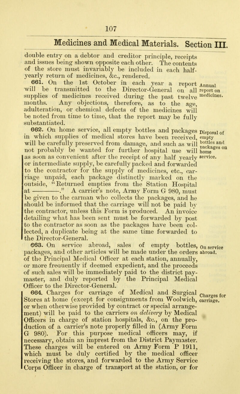 Medicines and Medical Materials. Section III. double entry on a debtor and creditor principle, receipts and issues being shown opposite each other. The contents of the store must invariably be included in each half- yearly return of medicines, &c, rendered. 661. On the 1st October in each year a report Annual will be transmitted to the Director-General on all report on supplies of medicines received during the past twelve medicines« months. Any objections, therefore, as to the age, adulteration, or chemical defects of the medicines will be noted from time to time, that the report may be fully substantiated. 662. On home service, all empty bottles and packages Disposal of in which supplies of medical stores have been received, empty will be carefully preserved from damage, and such as will b0les an(l not probably be wanted for further hospital use will homeageS °a as soon as convenient after the receipt of any half yearly service. or intermediate supply, be carefully packed and forwarded to the contractor for the supply of medicines, etc., car- riage unpaid, each package distinctly marked on the outside,  Returned empties from the Station Hospital at A carrier's note, Army Form G 980, must be given to the carman who collects the packages, and he should be informed that the carriage will not be paid by the contractor, unless this Form is produced. An invoice detailing what has been sent must be forwarded by post to the contractor as soon as the packages have been col- lected, a duplicate being at the same time forwarded to the Director-General. 663. On service abroad, sales of empty bottles, on service packages, and other articles will be made under the orders abroad, of the Principal Medical Officer at each station, annually, or more freauently if deemed expedient, and the proceeds of such sales will be immediately paid to the district pay- master, and duly reported by the Principal Medical Officer to the Director-General. 664. Charges for carriage of Medical and Surgical Char egfor Stores at home (except for consignments from Woolwich, carriage, or when otherwise provided by contract or special arrange- ment) will be paid to the carriers on delivery by Medical Officers in charge of station hospitals, &c, on the pro- duction of a carrier's note properly filled in (Army Form G 980). For this purpose medical officers may, if necessary, obtain an imprest from the District Paymaster. These charges will be entered on Army Form P 1911, which must be duly certified by the medical officer receiving the stores, and forwarded to the Army Service Corps Officer in charge of transport at the station, or for