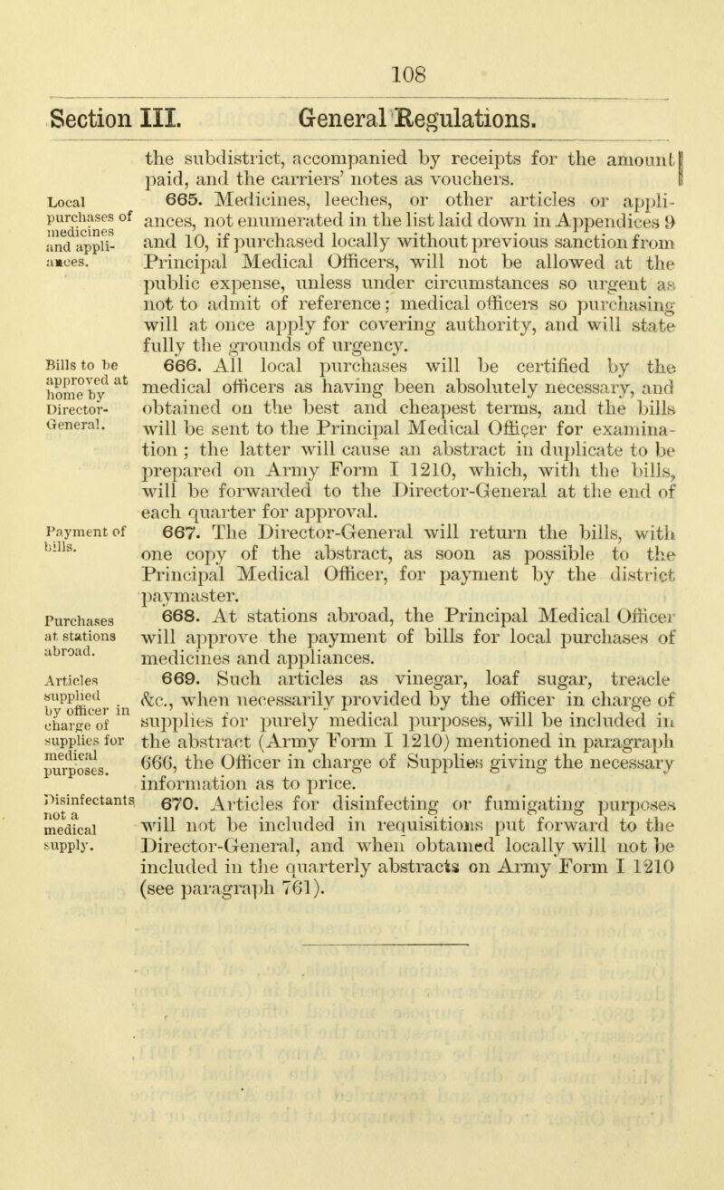 Section III. General Regulations. Local purchases of medicines and appli- ances. Bills to be approved at home by Director- General. Payment of bills. Purchases at stations abroad. Articles supplied by officer in charge of supplies for medical purposes. Disinfectants not a medical supply. the subdistrict, accompanied by receipts for the amountI paid, and the carriers' notes as vouchers. 665. Medicines, leeches, or other articles or appli- ances, not enumerated in the list laid down in Appendices 9 and 10, if purchased locally without previous sanction from Principal Medical Officers, will not be allowed at the public expense, unless under circumstances so urgent as not to admit of reference: medical officers so purchasing will at once apply for covering authority, and will state fully the grounds of urgency. 666. All local purchases will be certified by the medical officers as having been absolutely necessary, and obtained on the best and cheapest terms, and the bills will be sent to the Principal Medical Officer for examina- tion ; the latter will cause an abstract in duplicate to be prepared on Army Form I 1210, which, with the bills, will be forwarded to the Director-General at the end of each quarter for approval. 667. The Director-General will return the bills, with one copy of the abstract, as soon as possible to the Principal Medical Officer, for payment by the district paymaster. 668. At stations abroad, the Principal Medical Officer will approve the payment of bills for local purchases of medicines and appliances. 669. Such articles as vinegar, loaf sugar, treacle <fec, when necessarily provided by the officer in charge of supplies for purely medical purposes, will be included in the abstract (Army Form I 1210) mentioned in paragraph 666, the Officer in charge of Supplies giving the necessary information as to price. 670. Articles for disinfecting or fumigating purposes will not be included in requisitions put forward to the Director-General, and when obtained locally will not be included in the quarterly abstracts on Army Form I 1210 (see paragraph 761).