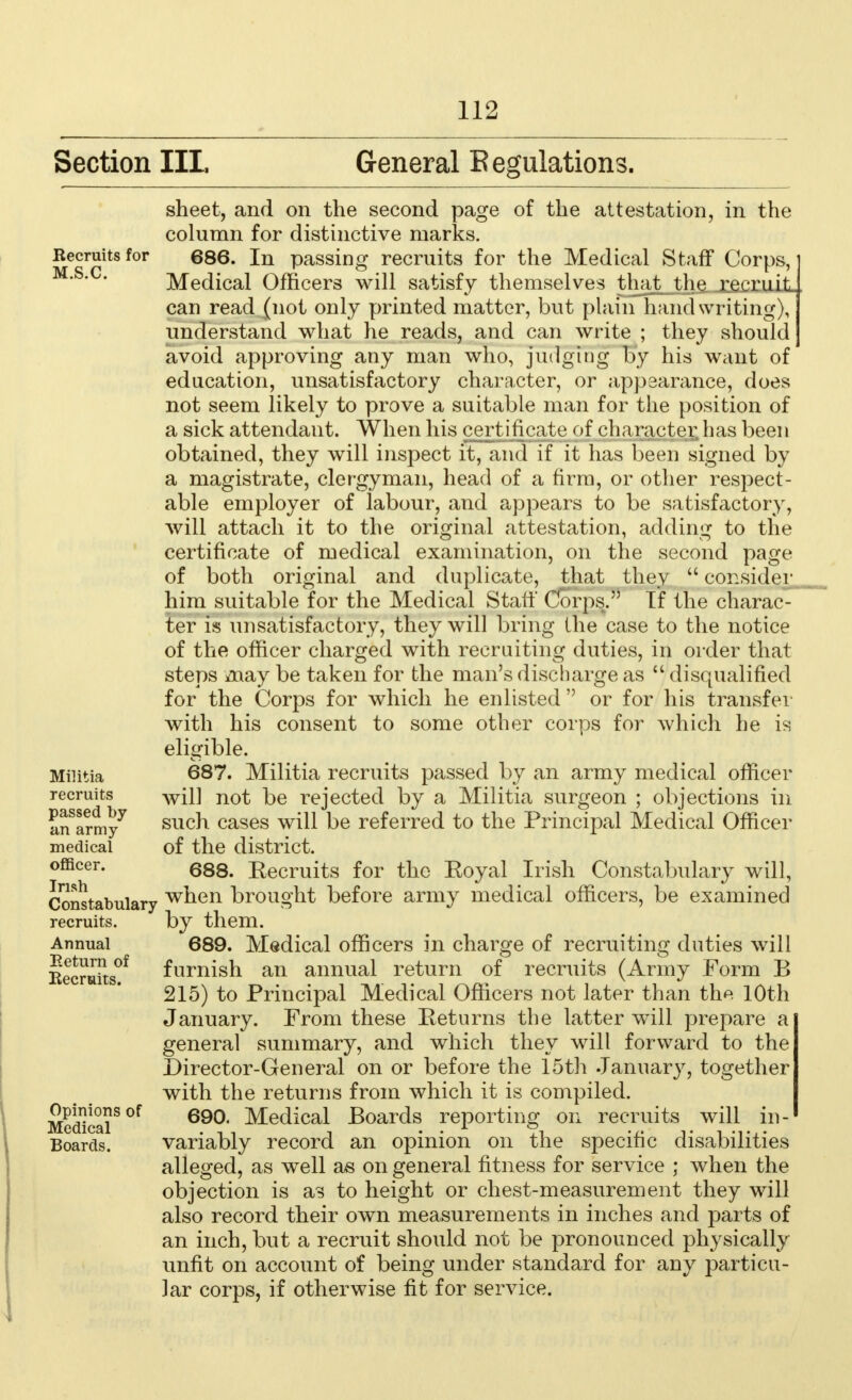 Section III, General E emulations. Recruits for M.S.C. sheet, and on the second page of the attestation, in the column for distinctive marks. 686. In passing recruits for the Medical Staff Corps, Medical Officers will satisfy themselves that_the__j^cx^ can read (not only printed matter, but plain handwriting), understand what he reads, and can write ; they should avoid approving any man who, judging by his want of education, unsatisfactory character, or appearance, does not seem likely to prove a suitable man for the position of a sick attendant. When his certificate of character has been obtained, they will inspect it, and if it has been signed by a magistrate, clergyman, head of a firm, or other respect- able employer of labour, and appears to be satisfactory, will attach it to the original attestation, adding to the certificate of medical examination, on the second page of both original and duplicate, that they  consider him suitable for the Medical Staff* Corps. If the charac- ter is unsatisfactory, they will bring Ihe case to the notice of the officer charged with recruiting duties, in order that steps may be taken for the man's discharge as  disqualified for the Corps for which he enlisted  or for his transfer with his consent to some other corps for which he is eligible. 687. Militia recruits passed by an army medical officer will not be rejected by a Militia surgeon ; objections in such cases will be referred to the Principal Medical Officer of the district. 688. Recruits for the Eoyal Irish Constabulary will, when brought before army medical officers, be examined by them. 689. Medical officers in charge of recruiting duties will furnish an annual return of recruits (Army Form B 215) to Principal Medical Officers not later than the 10th January. From these Pet urns the latter will prepare a general summary, and which they will forward to the Director-General on or before the 15th January, together with the returns from which it is compiled. 690. Medical Boards reporting on recruits will in- variably record an opinion on the specific disabilities alleged, as well as on general fitness for service ; when the objection is as to height or chest-measurement they will also record their own measurements in inches and parts of an inch, but a recruit should not be pronounced physically unfit on account of being under standard for any particu- lar corps, if otherwise fit for service. Militia recruits passed by an army medical officer. Irish Constabulary recruits. Annual Return of Recruits. Opinions of Medical Boards.