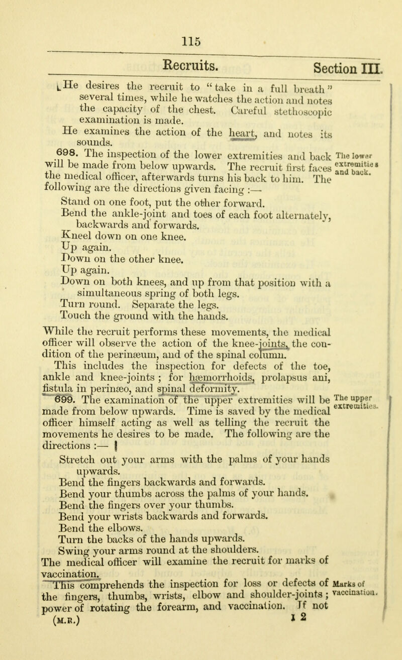 Recruits. Section DEL ^He desires the recruit to take in a full breath5' several times, while he watches the action and notes the capacity of the chest. Careful stethoscopic examination is made. He examines the action of the heart, and notes its sounds. 698. The inspection of the lower extremities and back The lower will be made from below upwards. The recruit first faces i*' the medical officer, afterwards turns his back to him. The ^ ' following are the directions given facing :— Stand on one foot, put the other forward. Bend the ankle-joint and toes of each foot alternately, backwards and forwards. Kneel down on one knee. Up again. r>own on the other knee. Up again. Down on both knees, and up from that position with a simultaneous spring of both legs. Turn round. Separate the legs. Touch the ground with the hands. While the recruit performs these movements, the medical officer will observe the action of the knee-joints, the con- dition of the perinaeum, and of the spinal column. This includes the inspection for defects of the toe, ankle and knee-joints ; for haemorrhoids, prolapsus ani, fistula in perinseo, and spinal deformity. 699. The examination of the upper extremities will be J^upp^ made from below upwards. Time is saved by the medical ' officer himself acting as well as telling the recruit the movements he desires to be made. The following are the directions :— | Stretch out your arms with the palins of your hands upwards. Bend the fingers backwards and forwards. Bend your thumbs across the palms of your hands. Bend the fingers over your thumbs. Bend your wrists backwards and forwards. Bend the elbows. Turn the backs of the hands upwards. Swing your arms round at the shoulders. The medical officer will examine the recruit for marks of vaccination. This comprehends the inspection for loss or defects of Marks of the fingers, thumbs, wrists, elbow and shoulder-joints; vaccination, power of rotating the forearm, and vaccination. If not (m.b.) * 2