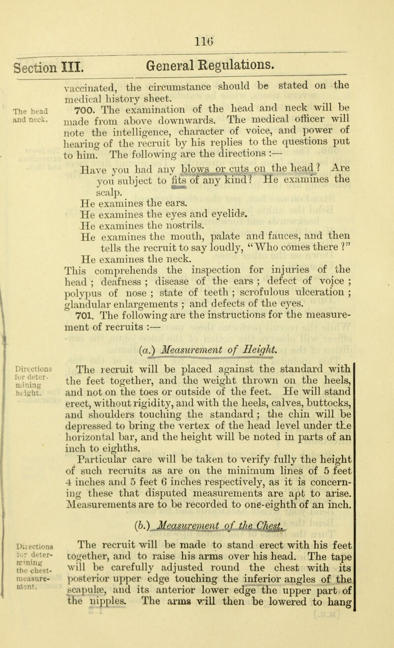 Section III. General Regulations. The head and neck. vaccinated, the circumstance should be stated on the medical history sheet. 700. The examination of the head and neck will be made from above downwards. The medical officer will note the intelligence, character of voice, and power of hearing of the recruit by his replies to the questions put to him. The following are the directions :— Have you had any blows or cuts on the headA Are you subject to fits of any kind? He examines the scalp. He examines the ears. He examines the eyes and eyelids. He examines the nostrils. He examines the mouth, palate and fauces, and then tells the recruit to say loudly,  Who comes there V1 He examines the neck. This comprehends the inspection for injuries of the head ; deafness ; disease of the ears ; defect of voice ; polypus of nose ; state of teeth ; scrofulous ulceration ; glandular enlargements ; and defects of the eyes. 701. The following are the instructions for the measure- ment of recruits :— Directions for deter- mining height. Directions for deter- mining fee chest- measure- ment. (a.) Measurement of Height. The recruit will be placed against the standard with the feet together, and the weight thrown on the heels, and not on the toes or outside of the feet. He will stand erect, without rigidity, and with the heels, calves, buttocks, and shoulders touching the standard ; the chin will be depressed to bring the vertex of the head level under the horizontal bar, and the height will be noted in parts of an inch to eighths. Particular care will be taken to verify fully the height of such recruits as are on the minimum lines of 5 feet 4 inches and 5 feet 6 inches respectively, as it is concern- ing these that disputed measurements are apt to arise. Measurements are to be recorded to one-eighth of an inch. (6.) Measurement of the Chest. The recruit will be made to stand erect with his feet together, and to raise his arms over his head. The tape will be carefully adjusted round the chest with its posterior upper edge touching the inferior angles of the scapulae, and its anterior lower edge the upper part of the nipples. The arms will then be lowered to hang