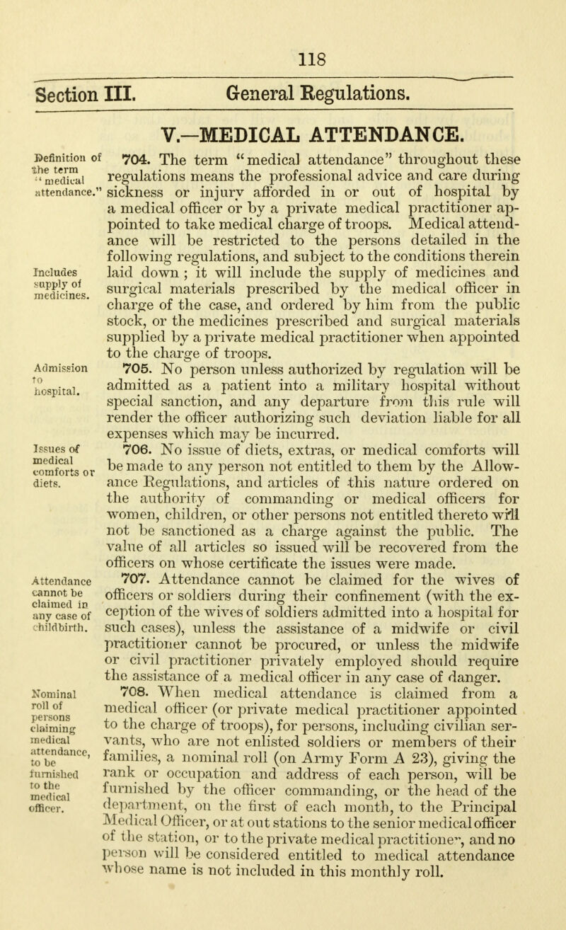 Section III. General Regulations. V.—MEDICAL ATTENDANCE. Definition of the term  medical attendance. 704. The term medical attendance throughout these regulations means the professional advice and care during sickness or injury afforded in or out of hospital by a medical officer or by a private medical practitioner ap- pointed to take medical charge of troops. Medical attend- ance will be restricted to the persons detailed in the following regulations, and subject to the conditions therein laid down ; it will include the supply of medicines and surgical materials prescribed by the medical officer in charge of the case, and ordered by him from the public stock, or the medicines prescribed and surgical materials supplied by a private medical practitioner when appointed to the charge of troops. 705. No person unless authorized by regulation will be admitted as a patient into a military hospital without special sanction, and any departure from this rule will render the officer authorizing such deviation liable for all expenses which may be incurred. 706. No issue of diets, extras, or medical comforts will be made to any person not entitled to them by the Allow- ance Regulations, and articles of -this nature ordered on the authority of commanding or medical officers for women, children, or other persons not entitled thereto wi'll not be sanctioned as a charge against the public. The value of all articles so issued will be recovered from the officers on whose certificate the issues were made. 707. Attendance cannot be claimed for the wives of officers or soldiers during their confinement (with the ex- ception of the wives of soldiers admitted into a hospital for such cases), unless the assistance of a midwife or civil practitioner cannot be procured, or unless the midwife or civil practitioner privately employed should require the assistance of a medical officer in any case of danger. 708. When medical attendance is claimed from a medical officer (or private medical practitioner appointed to the charge of troops), for persons, including civilian ser- vants, who are not enlisted soldiers or members of their ^tendance, families, a nominal roll (on Army Form A 23), giving the furnished rank or occupation and address of each person, will be furnished by the officer commanding, or the head of the department, on the first of each month, to the Principal Medi( al Officer, or at out stations to the senior medical officer of the station, or to the private medical practitioner and no person will be considered entitled to medical attendance whose name is not included in this monthly roll. Includes supply of medicines. Admission to hospital. Issues of medical comforts or diets. Attendance cannot be claimed in any case of vhildbirfh. Nominal roll of persons claiming medical to the medical officer.