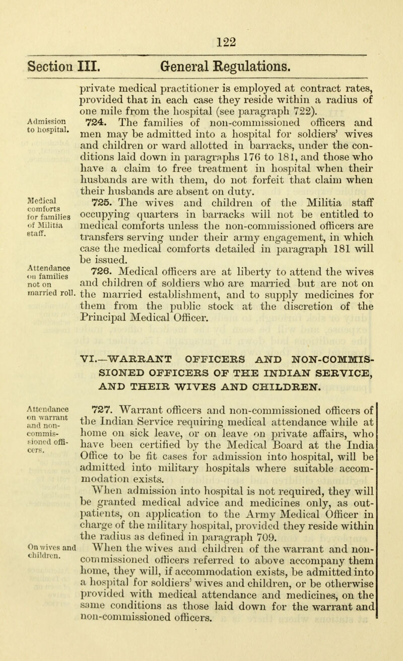 Section III. General Regulations. private medical practitioner is employed at contract rates, provided that in each case they reside within a radius of one mile from the hospital (see paragraph 722). 724. The families of non-commissioned officers and men may be admitted into a hospital for soldiers' wives and children or ward allotted in barracks, under the con- ditions laid down in paragraphs 176 to 181, and those who have a claim to free treatment in hospital when their husbands are with them, do not forfeit that claim when their husbands are absent on duty. 725. The wives and children of the Militia staff occupying quarters in barracks will not be entitled to medical comforts unless the non-commissioned officers are transfers serving under their army engagement, in which case the medical comforts detailed in paragraph 181 will be issued. 726. Medical officers are at liberty to attend the wives and children of soldiers who are married but are not on married roll, the married establishment, and to supply medicines for them from the public stock at the discretion of the Principal Medical Officer. Admission to hospital, Medical comforts for families of Militia staff. Attendance on families not on VI.—WAEEAXT OFFICERS AND NON-COMMIS- SIONED OFFICERS OF THE INDIAN SERVICE, AND THEIR WIVES AND CHILDREN. Attendance on warrant and non- com mis- sioned offi- cers. On wives and children. 727. Warrant officers and non-commissioned officers of the Indian Service requiring medical attendance while at home on sick leave, or on leave on private affairs, who have been certified by the Medical Board at the India Office to be fit cases for admission into hospital, will be admitted into military hospitals where suitable accom- modation exists. When admission into hospital is not required, they will be granted medical advice and medicines only, as out- patients, on application to the Army Medical Officer in charge of the military hospital, provided they reside within the radius as denned in paragraph 709. When the wives and children of the warrant and non- commissioned officers referred to above accompany them home, they will, if accommodation exists, be admitted into a hospital for soldiers' wives and children, or be otherwise provided with medical attendance and medicines, on the Scune conditions as those laid down for the warrant and non-commissioned officers.