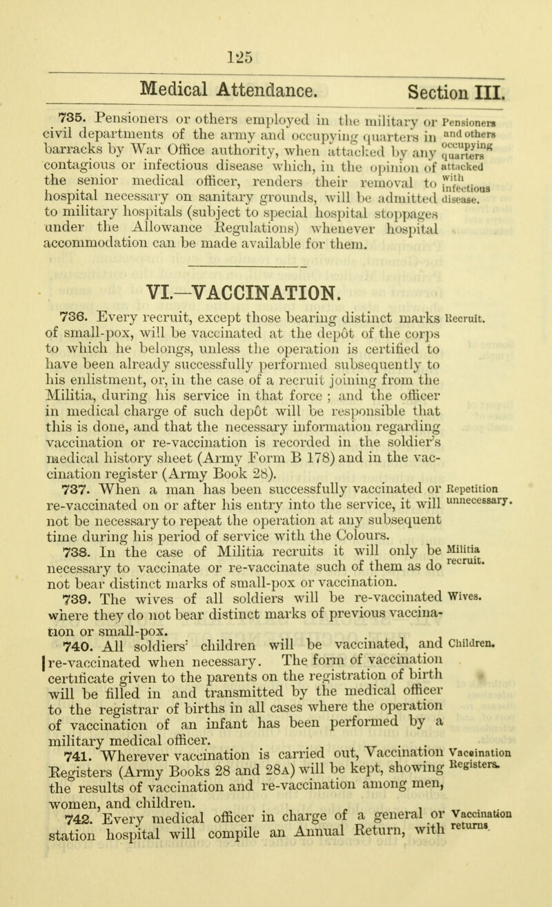 Medical Attendance. Section III. 735. Pensioners or others employed in tlu; military or ivnsionns civil departments of the army and occupying quarters in all,,,ll, Is barracks by War Office authority, when attacked by any ^SS?8 contagious or infectious disease which, in the opinion of attacked the senior medical officer, renders their removal to fnt>I.ti()U3 hospital necessary on sanitary grounds, will be admitted diseate. to military hospitals (subject to special hospital stoppages under the Allowance Eegnlations) whenever hospital accommodation can be made available for them. VI—VACCINATION. 736. Every recruit, except those bearing distinct marks Recruit, of small-pox, will be vaccinated at the depot of the corps to which he belongs, unless the operation is certified to have been already successfully performed subsequently to his enlistment, or, in the case of a recruit joining from the Militia, during his service in that force ; and the officer in medical charge of such dep6t will be responsible that this is done, and that the necessary information regarding vaccination or re-vaccination is recorded in the soldier's medical history sheet (Army Form B 178) and in the vac- cination register (Army Book 28). 737. When a man has been successfully vaccinated or Kepetition re-vaccinated on or after his entry into the service, it will unnecessary, not be necessary to repeat the operation at any subsequent time during his period of service with the Colours. 738. In the case of Militia recruits it will only be Militia necessary to vaccinate or re-vaccinate such of them as do recrui' not bear distinct marks of small-pox or vaccination. 739. The wives of all soldiers will be re-vaccinated Wives, where they do not bear distinct marks of previous vaccina- tion or small-pox. 740. All soldiers5 children will be vaccinated, and Children. |re-vaccinated when necessary. The form of vaccination certificate given to the parents on the registration of birth will be filled in and transmitted by the medical officer to the registrar of births in all cases where the operation of vaccination of an infant has been performed by a military medical officer. 741. Wherever vaccination is carried out, Vaccination Vaccination Eegisters (Army Books 28 and 28a) will be kept, showing Registers, the results of vaccination and re-vaccination among men, women, and children. 742. Every medical officer in charge of a general or Vaccination station hospital will compile an Annual Eetum, with returns