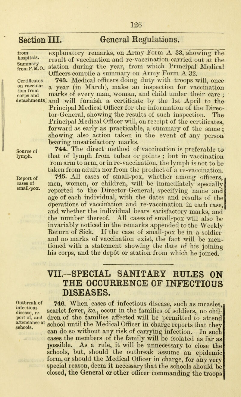 Section III. General Regulations. from hospitals. Summary fromP.M.O. Certificates on vaccina- tion from corps and detachments. Source of lymph. Report of cases of small-pox. explanatory remarks, on Army Form A 33, showing the result of vaccination and re-vaccination carried out at the station during the year, from which Principal Medical Officers compile a summary on Army Form A 32. 743. Medical officers doing duty with troops will, once a year (in March), make an inspection for vaccination marks of every man, woman, and child under their care ; and will furnish a certificate by the 1st April to the Principal Medical Officer for the information of the Direc- tor-General, showing the results of such inspection. The Principal Medical Officer will, on receipt of the certificates^ forward as early as practicable, a summary of the same ; showing also action taken in the event of any j^erson bearing unsatisfactory marks. 744. The direct method of vaccination is preferable to that of lymph from tubes or points ; but in vaccination rom arm to arm, or in re-vaccination, the lymph is not to be taken from adults nor from the product of a re-vaccination. 745. All cases of small-pox, whether among officers, men, women, or children, will be immediately specially reported to the Director-General, specifying name and age of each individual, with the dates and results of the operations of vaccination and re-vaccination in each case, and whether the individual bears satisfactory marks, and the number thereof. All cases of small-pox will also be invariably noticed in the remarks appended to the Weekly Be turn of Sick. If the case of small-pox be in a soldier and no marks of vaccination exist, the fact will be men- tioned with a statement showing the date of his joining his corps, and the depot or station from which he joined. VII.—SPECIAL SANITARY RULES ON THE OCCURRENCE OF INFECTIOUS DISEASES. Outbreak of 746. When cases of infectious disease, such as measles, a^sease0,Uil- scarlet fever, &c, occur in the families of soldiers, no chil- port of,' and dren of the families affected will be permitted to attend ^boolsnCe afc scno°l until the Medical Officer in charge reports that they can do so without any risk of carrying infection. In such cases the members of the family will be isolated as far as possible. As a rule, it will be unnecessary to close the schools, but, should the outbreak assume an epidemic form, or should the Medical Officer in charge, for any very special reason, deem it necessary that the schools should be closed, the General or other officer commanding the troops