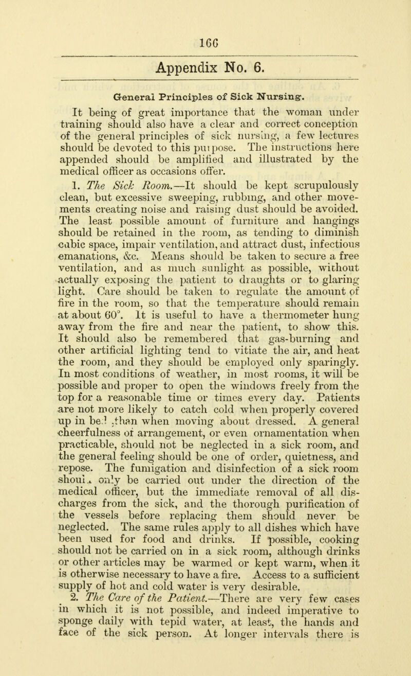 16G Appendix No. 6. General Principles of Sick Nursing. It being of great importance that the woman under training should also have a clear and correct conception of the general principles of sick nursing, a few lectures should be devoted to this purpose. The instructions here appended should be amplified and illustrated by the medical officer as occasions offer. 1. The Sick Room.—It should be kept scrupulously clean, but excessive sweeping, rubbing, and other move- ments creating noise and raising dust should be avoided. The least possible amount of furniture and hangings should be retained in the room, as tending to diminish cabic space, impair ventilation, and attract dust, infectious emanations, &c. Means should be taken to secure a free ventilation, and as much sunlight as possible, without actually exposing the patient to draughts or to glaring light. Care should be taken to regulate the amount of fire in the room, so that the temperature should remain at about 60°. It is useful to have a thermometer hung away from the fire and near the patient, to show this. It should also be remembered that gas-burning and other artificial lighting tend to vitiate the air, and heat the room, and they should be employed only sparingly. In most conditions of weather, in most rooms, it will be possible and proper to open the windows freely from the top for a reasonable time or times every day. Patients are not more likely to catch cold when properly covered up in be.! ,than when moving about dressed. A general ■cheerfulness of arrangement, or even ornamentation when practicable, should not be neglected in a sick room, and the general feeling should be one of order, quietness, and repose. The fumigation and disinfection of a sick room should only be carried out under the direction of the medical officer, but the immediate removal of all dis- charges from the sick, and the thorough purification of the vessels before replacing them should never be neglected. The same rules apply to all dishes which have been used for food and drinks. If possible, cooking should not be carried on in a sick room, although drinks or other articles may be warmed or kept warm, when it is otherwise necessary to have a fire. Access to a sufficient supply of hot and cold water is very desirable. 2. The Care of the Patient.—There are very few cases in which it is not possible, and indeed imperative to sponge daily with tepid water, at least, the hands and face of the sick person. At longer intervals there is