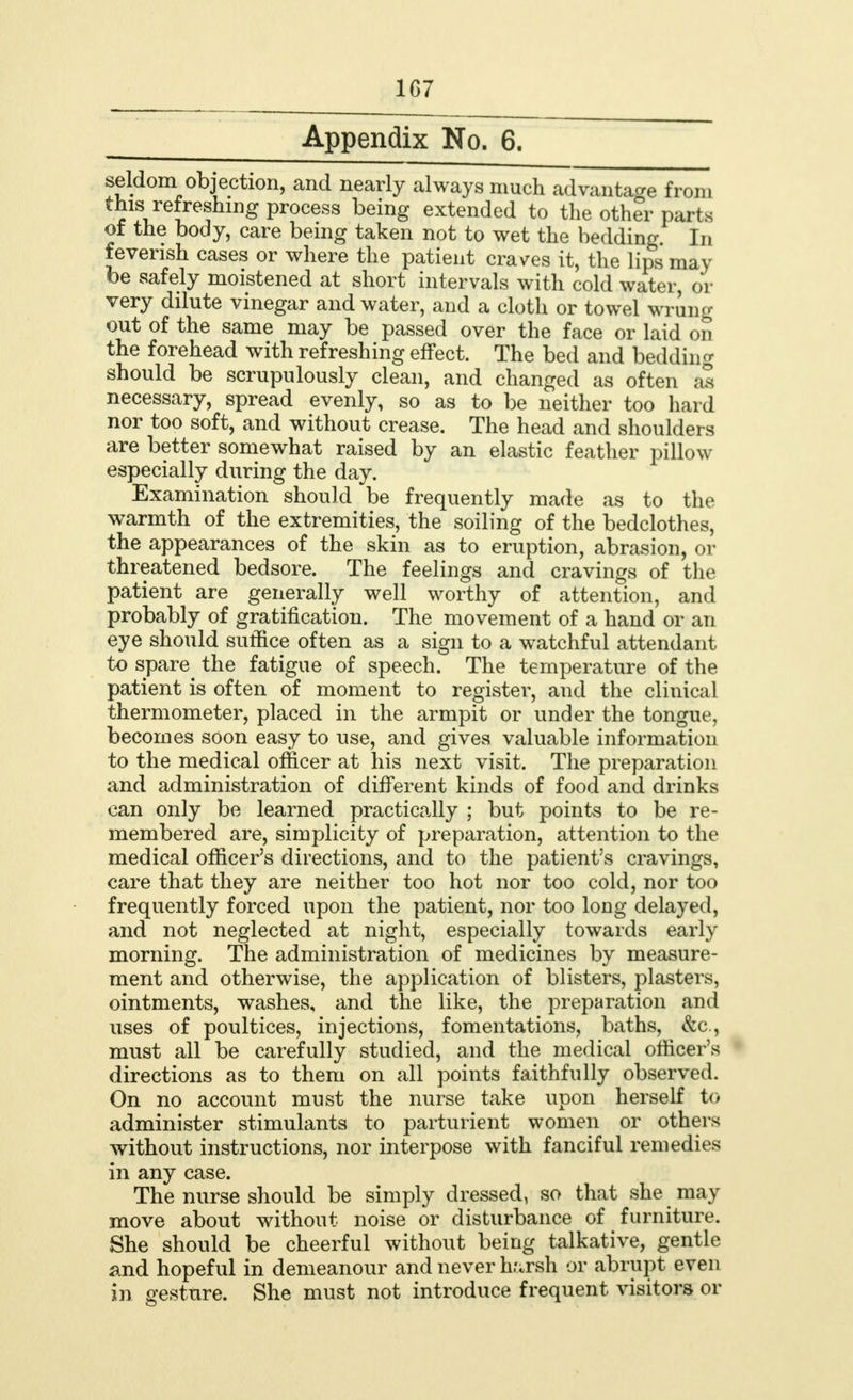 1G7 Appendix No. 6. seldom objection, and nearly always much advantage from this refreshing process being extended to the other parts of the body, care being taken not to wet the bedding. In feverish cases or where the patient craves it, the lips may be safely moistened at short intervals with cold water, or very dilute vinegar and water, and a cloth or towel wrung out of the same may be passed over the face or laid on the forehead with refreshing effect. The bed and bedding should be scrupulously clean, and changed as often as necessary, spread evenly, so as to be neither too hard nor too soft, and without crease. The head and shoulders are better somewhat raised by an elastic feather pillow especially during the day. Examination should be frequently made as to the warmth of the extremities, the soiling of the bedclothes, the appearances of the skin as to eruption, abrasion, or threatened bedsore. The feelings and cravings of the patient are generally well worthy of attention, and probably of gratification. The movement of a hand or an eye should suffice often as a sign to a watchful attendant to spare^ the fatigue of speech. The temperature of the patient is often of moment to register, and the clinical thermometer, placed in the armpit or under the tongue, becomes soon easy to use, and gives valuable information to the medical officer at his next visit. The preparation and administration of different kinds of food and drinks can only be learned practically ; but points to be re- membered are, simplicity of preparation, attention to the medical officer's directions, and to the patient's cravings, care that they are neither too hot nor too cold, nor too frequently forced upon the patient, nor too long delayed, and not neglected at night, especially towards early morning. The administration of medicines by measure- ment and otherwise, the application of blisters, plasters, ointments, washes, and the like, the preparation and uses of poultices, injections, fomentations, baths, &c, must all be carefully studied, and the medical officer's directions as to them on all points faithfully observed. On no account must the nurse take upon herself to administer stimulants to parturient women or others without instructions, nor interpose with fanciful remedies in any case. The nurse should be simply dressed, so that she may move about without noise or disturbance of furniture. She should be cheerful without being talkative, gentle and hopeful in demeanour and never harsh or abrupt even in gesture. She must not introduce frequent visitors or