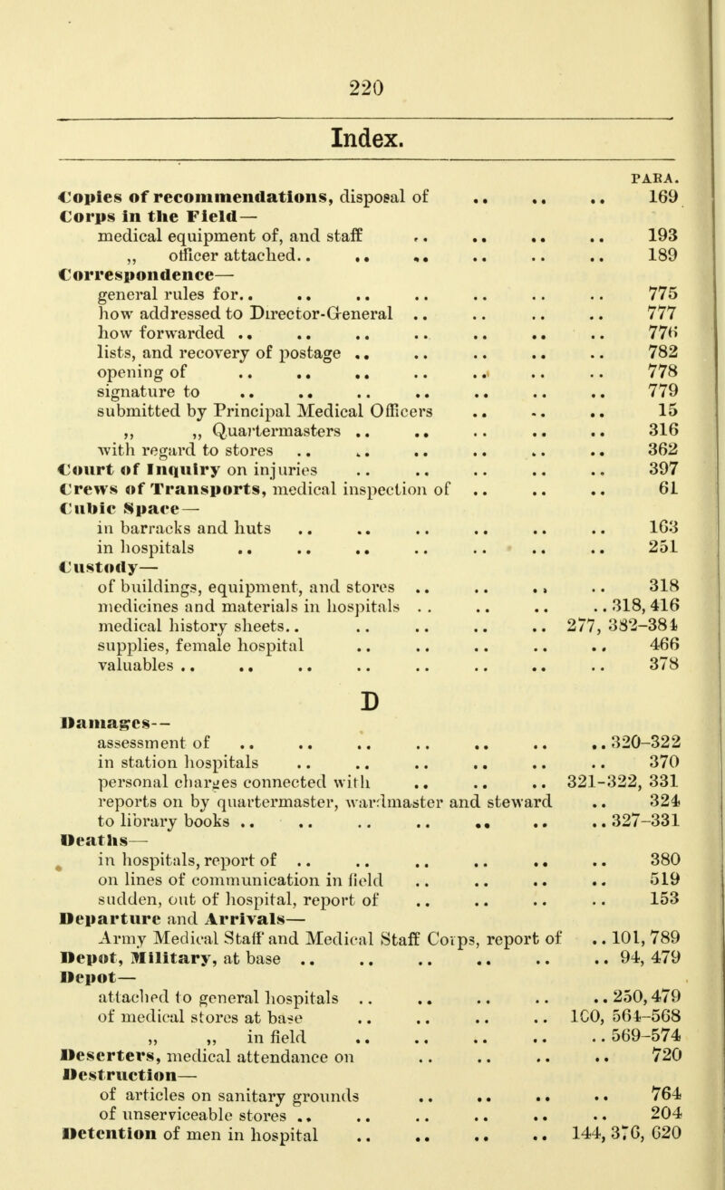 Index. PAEA. Copies of recommendations, disposal of 169 Corps in the Field— medical equipment of, and staff ,. .. .. .. 193 „ officer attached.. «. .. .. .. 189 Correspondence— general rules for.. .. .. .. .. .. .. 775 how addressed to Director-General .. .. .. .. 777 how forwarded . • .. .. .. .. .. .. 776 lists, and recovery of postage ,. .. .. .. .. 782 opening of .. .. .. .. .. .. .. 778 signature to .. .. .. .. .. .. .. 779 submitted by Principal Medical Officers .. 15 ,, ,, Quartermasters .. .. 316 with regard to stores .. 4. .. .. ». .. 362 Court of Inquiry on injuries .. .. .. .. 397 Crews of Transports, medical inspection of .. .. .. 61 Cubic Space — in barracks and huts .. .. .. .. .. .. 163 in hospitals .. .. .. .. .. .. .. 251 Custody— of buildings, equipment, and stores .. .. ., .. 318 medicines and materials in hospitals . . .. .. .. 318, 416 medical history sheets.. 277, 382-384 supplies, female hospital .. .. .. .. .. 466 valuables .. .. .. .. .. .. .. .. 378 D Damages— assessment of 320-322 in station hospitals .. .. .. .. .. .. 370 personal charges connected with .. .. .. 321-322, 331 reports on by quartermaster, warrlmaster and steward .. 324 to library books .. 327-331 Deaths— in hospitals, report of .. .. .. .. .. .. 380 on lines of communication in field .. .. .. .. 519 sudden, out of hospital, report of .. .. .. .. 153 Departure and Arrivals— Army Medical Staff and Medical Staff Corps, report of .. 101, 789 Depot, Military, at base .. .. .. .. .. .. 94, 479 Depot— attached to general hospitals .. .. .. .. .. 250,479 of medical stores at base .. .. .. .. 1C0, 564-568 „ infield 569-574 Deserters, medical attendance on 720 Destruction— of articles on sanitary grounds .. .. .. .. 764 of unserviceable stores .. .. 204 Detention of men in hospital 144, 376, 620