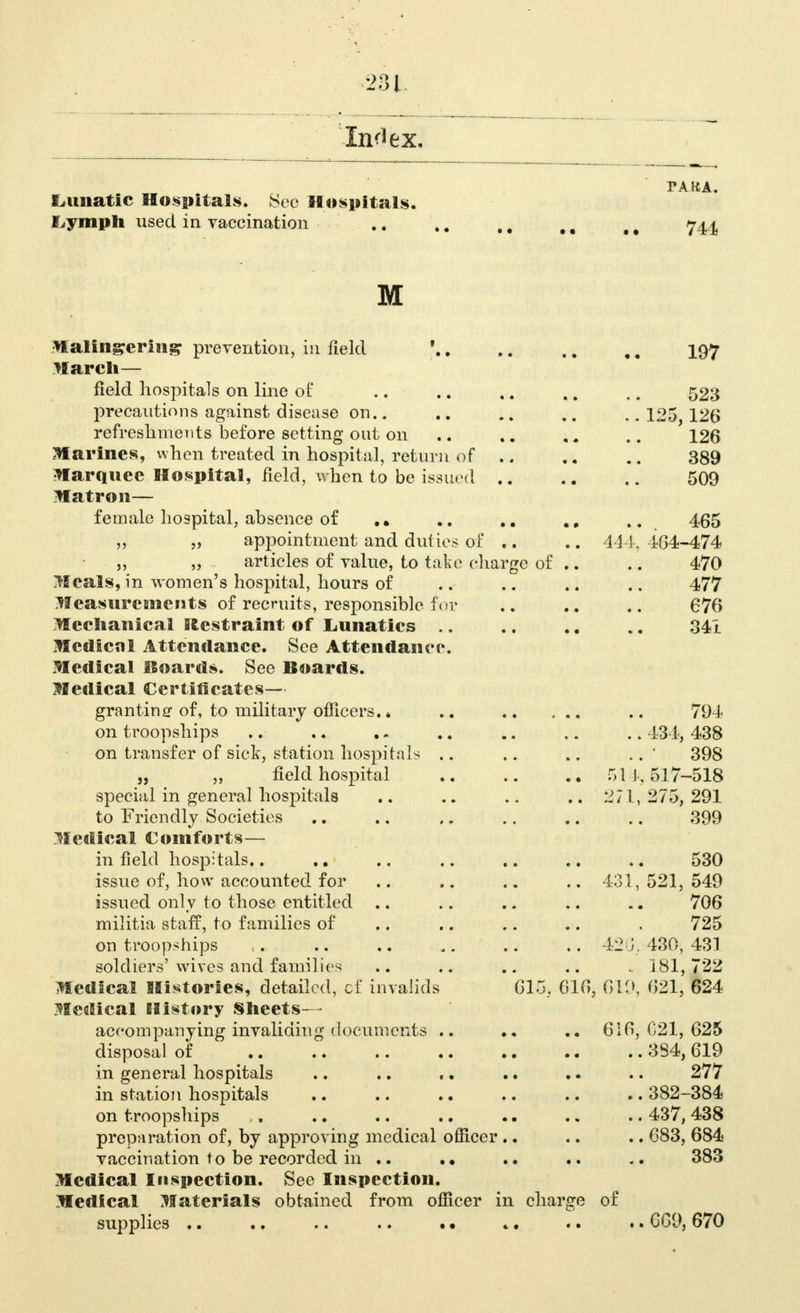 PAKA. Lunatic Hospitals. See Hospitals. Lymph used in vaceination .. ,. M 11 # t 744 M Malingering prevention, in field j I97 March— field hospitals on line of .. .. .. .. .. 523 precautions against disease on.. .. ., .. ..125 126 refreshments before setting out on .. ,« .. 126 Marines, when treated in hospital, return of .. .. 389 Marquee Hospital, field, when to be issued 509 Matron— female hospital, absence of .. .. . # 465 „ „ appointment and duties of .. .. 444, 464-474 „ „ articles of value, to take charge of .. .. 470 Meals, in women's hospital, hours of .. .. .. .. 477 Measurements of recruits, responsible for .. .. .. 676 Mechanical fffcestraint of Lunatics .. .. .. .. 341 Medical Attendance. See Attendance. Medical Boards. See Boards. Medical Certificates— granting of, to military officers. * .. .. 794 on troopships .. .. .«. .. .. .. .. 434, 438 on transfer of sick, station hospitals .. .. .. .. ' 398 „ „ field hospital .. .. ., 511,517-518 special in general hospitals .. .. 271, 275, 291 to Friendly Societies .. .. ., .. .. .. 399 Medical Comforts— infield hospitals.. .. .. .. .. .. .. 530 issue of, how accounted for .. .. .. .. 431, 521, 549 issued only to those entitled .. .. .. .. .. 706 militia staff, to families of .. .. .. .. . 725 on troopships , 42G; 430, 431 soldiers'wives and families .. .. .. .. .. 181,722 Medical Histories, detailed, of invalids 615, 616, 619, 621, 624 Medical History Sheets— accompanying invaliding documents .. .. 616,021,625 disposal of 3S4, 619 in general hospitals .. .. «. .. .. .. 277 in station hospitals .. .. .. .. .. .. 382-384 on troopships .. .. .. .. • • .. .. 437, 438 preparation of, by approving medical officer .. .. .. 683, 684 vaccination to be recorded in .. .. .. .. .. 383 Medical Inspection. See Inspection. Medical Materials obtained from officer in charge of supplies .. .. .. .. • • *. .. .. 669, 670