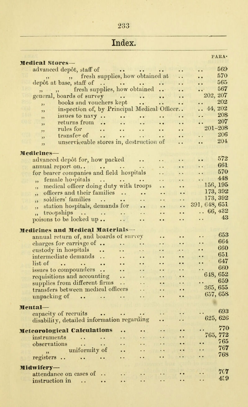 Index. PARA' Medical Stores— advanced depot, staff of .. .. .. .. .. 569 ,, fresh supplies, how obtained at .. .. 570 depot at base, staff of .. .. .. .. .. .. 565 ,, ,, fresh supplies, how obtained .. .. 567 general, boards of survey .. .. .. .. 202,207 „ books and vouchers kept .. .. .. .. 202 ,, inspection of, by Principal Medical Officer.. .. 44, 202 ,, issues to navy .. .. .. 208 „ returns from . • .. .. . • .. .. 207 rules for 201-208 „ transfer of .. .. .. .. .. .. 206 „ unserviceable stores in, destruction of .. •. 204 Medicines— advanced depot for, how packed annual report, on.. for bearer companies and field hospitals ,, female hospitals medical officer doing duty with troops ,, officers and their families .. soldiers' families ,, station hospitals, demands for ,, troopships poisons to be locked up .. Medicines and Medical Materials- annual return of, and boards of survey charges for carriage of .. custody in hospitals intermediate demands .. list of issues to compounders requisitions and accounting supplies from different firms transfers between medical officers unpacking of Mental— capacity of recruits disability, detailed information regarding Meteorological Calculations instruments observations „ uniformity of registers Midwifery— attendance on cases of .. instruction in 661 570 448 156, 195 173, 392 173, 392 391, 648, 651 .. 66, 432 43 653 664 660 651 647 660 648, 652 659 365, 655 657, 658 693 625, 626 770 765, 772 765 767 768 7C7 419