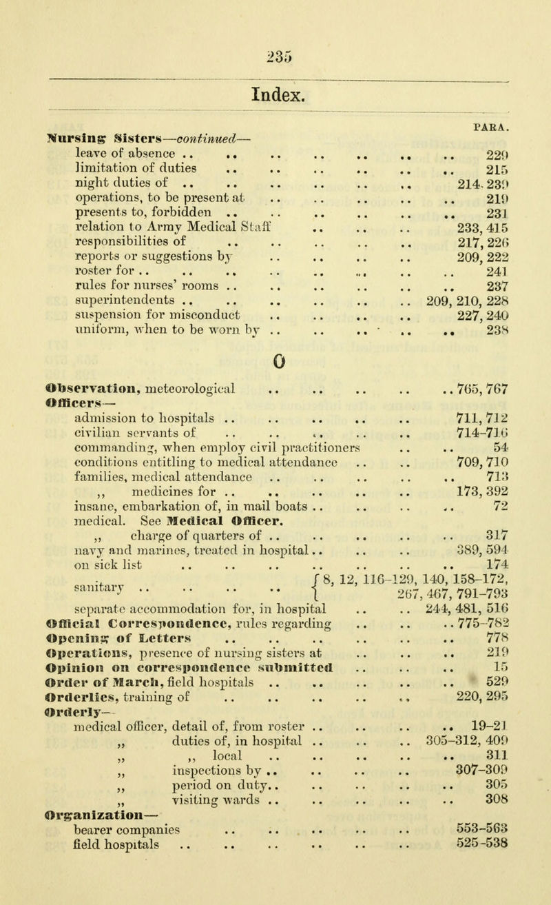 Index. Nursing Sisters—continued— leave of absence .. .• limitation of duties night duties of .. operations, to be present at presents to, forbidden .. relation to Array Medical Staff responsibilities of reports or suggestions by roster for rules for nurses' rooms .. superintendents suspension for misconduct uniform, when to be worn by . 0 Observation, meteorological Officers—• admission to hospitals civilian servants of commanding, when employ civil practitioners conditions entitling to medical attendance families, medical attendance medicines for .. insane, embarkation of, in mail boats .. medical. See Medical Officer. charge of quarters of .. navy and marines, treated in hospital.. on sick list J 8, 12, 116-1 sanitary .. .. .. .. 1 separate accommodation for, in hospital Official Correspondence, rules regarding Opening of Letters Operations, presence of nursing sisters at Opinion on correspondence submitted Order of March, field hospitals Orderlies, training of Orderly— medical officer, detail of, from roster .. ,, duties of, in hospital .. „ local ,, inspections by period on duty.. „ visiting wards Organization— bearer companies field hospitals PAEA. 220 2ir» 214.239 211) 23J 233, 415 217, 226 209, 222 241 237 209, 210, 228 227, 240 238 ..765, 767 711,712 714-716 54 709,710 713 173,392 72 317 389, 594 174 140, 158-172, 167, 791-793 244, 481, 516 ..775-782 778 219 15 529 220, 295 19-2J 305-312, 409 311 307-309 305 308 553-563 525-538