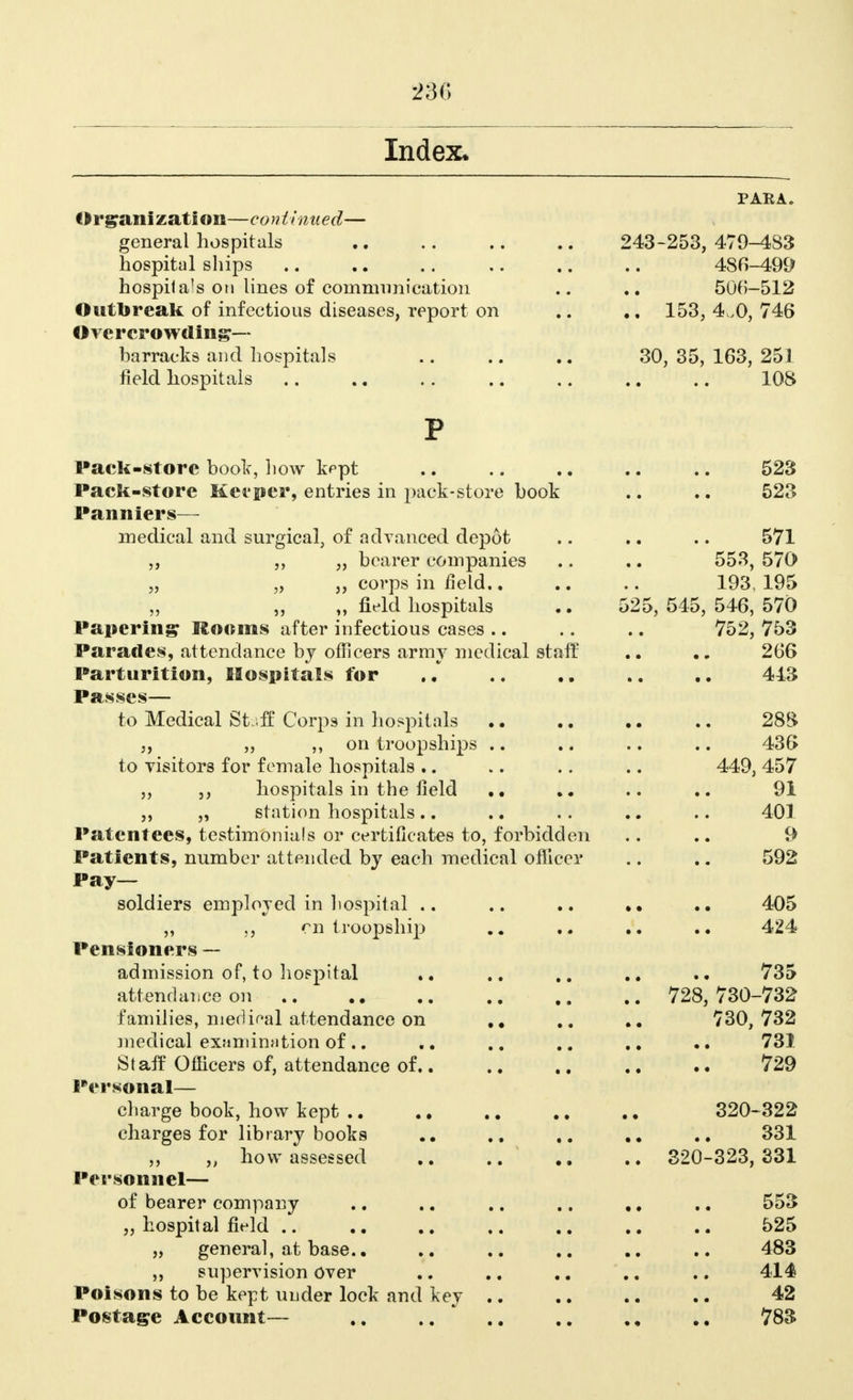 Index. PARA. Organization—continued— general hospitals 243-253, 479-483 hospital ships 486-499 hospitals on lines of communication .. 500-512 Outbreak of infectious diseases, report on 153,4,0,746 Overcrowding- barracks and hospitals 30, 35, 163, 251 field hospitals 108 P Pack-store book, how kept .. .. .. .. .. 523 Pack-store Keeper, entries in pack-store book .. .. 523 Panniers— medical and surgical, of advanced depot .. .. .. 571 „ „ bearer companies .. .. 553, 570 „ „ „ corps in field.. .. .. 193, 195 „ „ „ field hospitals .. 525, 545, 546, 570 Papering Rooms after infectious cases .. .. .. 752, 753 Parades, attendance by officers army medical staff .. 266 Parturition, Hospitals for .. .. .. .. .. 443 Passes— to Medical Stuff Corps in hospitals 28S ,, „ on troopships .. .. .. .. 436> to visitors for female hospitals .. .. .. .. 449, 457 „ ,, hospitals in the field .. .. 91 „ „ station hospitals.. .. .. .. .. 401 Patentees, testimonials or certificates to, forbidden .. .. 9 Patients, number attended by each medical officer .. .. 592 Pay- soldiers employed in hospital .. .. 405 „ on troopship .. .. 424 Pensioners — admission of, to hospital .. .. 735 attendance on 728, 730-732 families, meclieal attendance on .. 730,732 medical examination of.. .. .. 731 Staff Officers of, attendance of.. .. .. 729 Personal— charge book, how kept 320-322 charges for library books .. .. 331 „ how assessed .. .. 320-323,331 Personnel— of bearer company .. .. .. .. ,. .. 553 „ hospital field 525 „ general, at base.. .. .. .. .. 483 supervision Over .. .. .. .. .. 414 Poisons to be kept under lock and key .. .. .. .. 42 Postage Account— 783