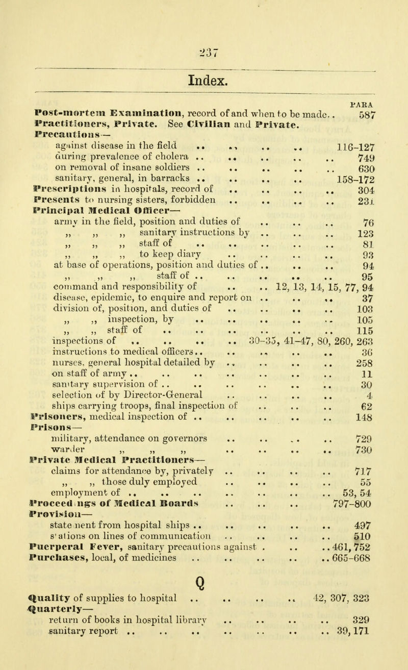 PJ\RA Post-mortem Examination, record of and when to be made.. 587 Practitioners, Private. See Civilian and Private. Precautions— against disease in the field „, 116-127 during prevalence of cholera .. .. . . ,. 749 on removal of insane soldiers .. .. .. ., .. 630 sanitary, general, in barracks 158-172 Prescriptions in hospitals, record of 304 Presents to nursing sisters, forbidden .. 23j Principal Medical Officer— army in the field, position and duties of .. .. .. 76 „ ,, sanitary instructions by .. .. .. 123 „ ,, ,, staff of .. ,. .. .. .. 81 ,, ,, ,, to keep diary .. .. .. 93 at base of operations, position and duties of ,. .. .. 94 „ „ „ staff of 95 command and responsibility of .. .. 12, 13, 14, 15, 77, 94 disease, epidemic, to enquire and report on .. .. ,. 37 division of, position, and duties of .. .. ., .. 103 „ ,, inspection, by 105 „ staff of 115 inspections of 30-35, 41-47, 80, 260, 263 instructions to medical officers.. .. .. 30 nurses, general hospital detailed by ., .. .. .. 258 on staff of army.. .. .. .. .. .. H sanitary supervision of .. .. .. .. .. 30 selection of by Director-Greneral .. .. .. .. 4 ships carrying troops, final inspection of .. .. .. 62 Prisoners, medical inspection of .. .. .. .. .. 148 Prisons— military, attendance on governors .. .. . . .. 729 warder „ „ „ 730 Private Medical Practitioners— claims for attendance by, privately .. .. .. .. 717 „ „ those duly employed .. .. .. .. 55 employment of .. .. .. .. .. .. .. 53,54 Proceed ngs of Medical Boards .. .. .. 797-800 Provision— state nent from hospital ships .. .. .. .. .. 497 s'alions on lines of communication .. .. .. .. 510 Puerperal Fever, sanitary precautions against . ..461,752 Purchases, local, of medicines .. .. .. .. .. 665-668 Q Quality of supplies to hospital .. .. .. .. 42, 307, 323 Quarterly— return of books in hospital library .. .. .. .. 329 sanitary report .. .. .. .. .. ., .. 39,171