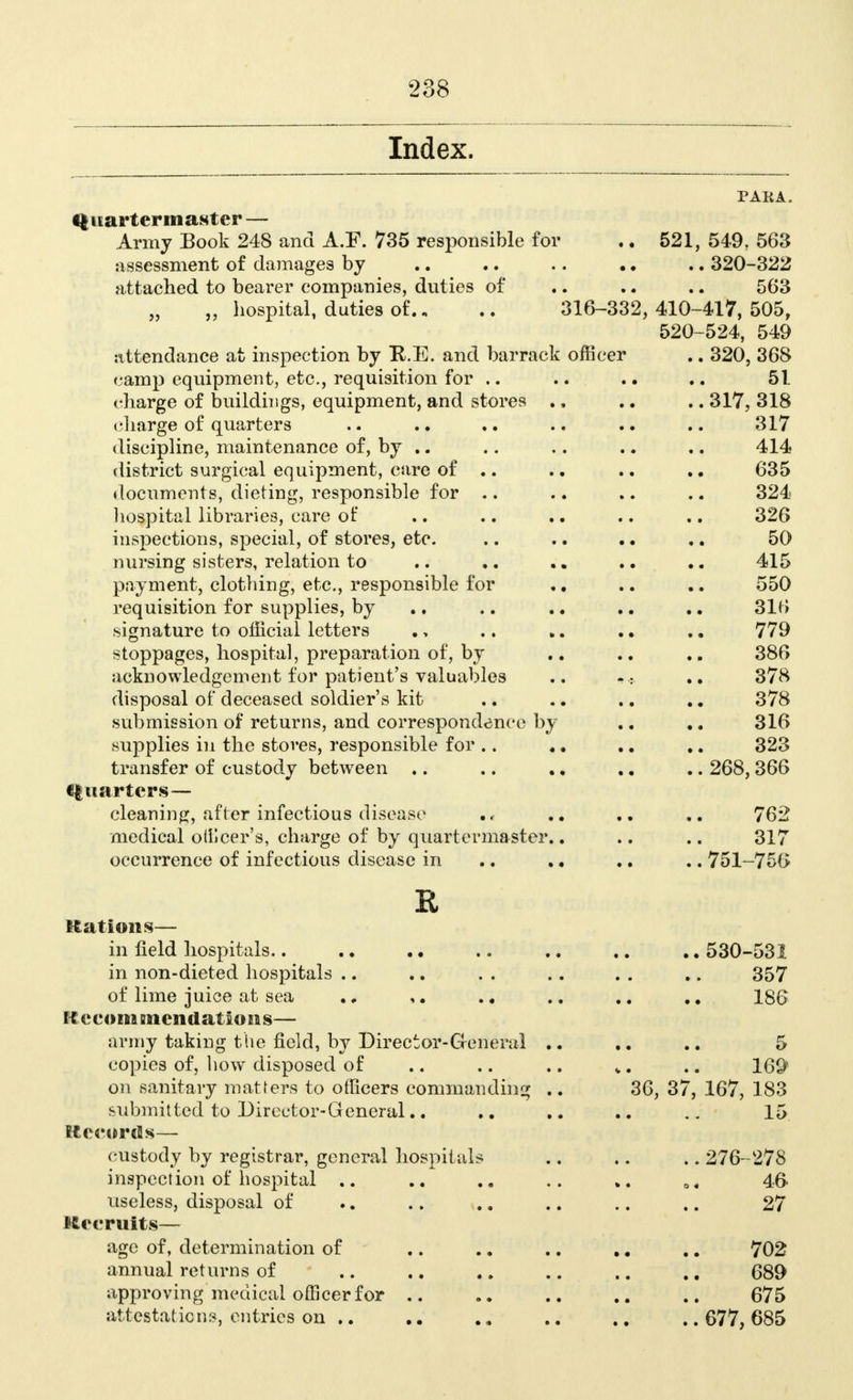 Index. PAHA, Quartermaster — Army Book 248 and A.F. 735 responsible for .. 521, 549, 563 assessment of damages by .. .. .. .. .. 320-322 attached to bearer companies, duties of .. .. .. 563 „ hospital, duties of., .. 316-332,410-417,505, 520-524, 549 attendance at inspection by R.E. and barrack officer .. 320, 368 camp equipment, etc., requisition for .. .. .. 51 charge of buildings, equipment, and stores ., .. .. 317, 318 (marge of quarters .. .. .. .. .. 317 discipline, maintenance of, by .. .. .. .. .. 414 district surgical equipment, care of .. .. .. .. 635 documents, dieting, responsible for .. .. .. .. 324 hospital libraries, care of .. .. .. .. .. 326 inspections, special, of stores, etc. .. .. . • ,. 50 nursing sisters, relation to .. .. 415 payment, clothing, etc., responsible for .. .. .. 550 requisition for supplies, by .. .. .. .. .. 316 signature to official letters .. 779 stoppages, hospital, preparation of, by .. .. 386 acknowledgement for patient's valuables .. «« 378 disposal of deceased soldier's kit .. .. .. .. 378 submission of returns, and correspondence by .. 316 supplies iu the stoves, responsible for .. .. .. .. 323 transfer of custody between .. .. .. .. .. 268,366 Quarters— cleaning, after infectious disease .. 762 medical otilcer's, charge of by quartermaster.. .. .. 317 occurrence of infectious disease in .. ., .. .. 751-756 R nations— in field hospitals.. . ♦ • • .. .. .. .. 530-531 in non-dieted hospitals .. .. . . .. . . .. 357 of lime juice at sea .. .. 186 Recommendations— army taking the field, by Director-General .. .. 5 copies of, how disposed of .. .. .. *. .. 169 on sanitary matters to officers commanding .. 36, 37, 167, 183 submitted to Director-General.. .. ... 15 Records— custody by registrar, general hospitals .. .. .. 276-278 inspection of hospital .. . a .. a, 46 useless, disposal of .. .. .. .. .. .. 27 Recruits— age of, determination of .. .. .. .. .. 702 annual returns of .. .. .. .. .. .. 689 approving medical officer for .. .. .. .. 675 attestations, entries on .. .„ ..677,685