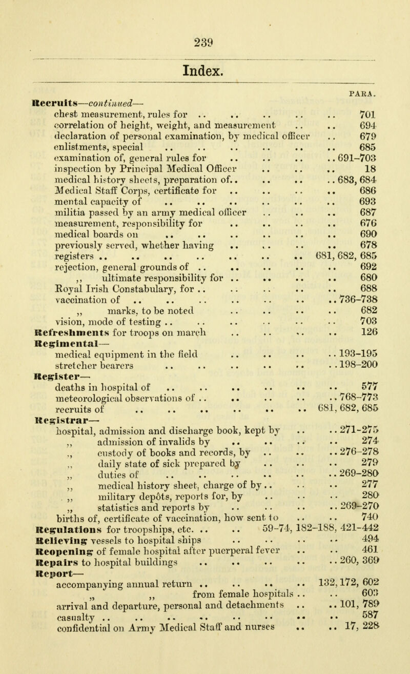 Index. PAEA. Recruits—continued— chest measurement, rules for .. .. .. .. .. 701 correlation of height, weight, and measurement .. .. 694 declaration of personal examination, by medical officer .. 679 enlistments, special .. .. .. .. .. .. 685 examination of, general rules for .. .. .. .. 691-703 inspection by Principal Medical Officer .. .. .. 18 medical history sheets, preparation of.. .. .. .. 683, 684 Medical Staff Corps, certificate for .. .. .. 686 mental capacity of .. .. .. .. .. .. 693 militia passed by an army medical officer .. .. .. 687 measurement, responsibility for .. .. .. 676 medical boards on .. .. .. .. .. .. 690 previously served, whether having .. ,.. .. • • 678 registers 681, 682, 685 rejection, general grounds of .. • • .. •. .. 692 ,, ultimate responsibility for .. .. .. .. 680 Koyal Irish Constabulary, for .. .. .. .. .. 688 vaccination of .. .. .. •. .. .. 736-738 ,, marks, to be noted .. .. .. .. 682 vision, mode of testing .. .. .. .. • • •. 703 Refreshments for troops on march .. . • ». .. 126 Regimental— medical equipment in the field .. .. .. .. 193-195 stretcher bearers .. .. .. .. .. . • 198-200 Register— deaths in hospital of .. .. 577 meteorological observations of .. •. .. .. .. 768-773 recruits of 681, 682, 685 Registrar— hospital, admission and discharge book, kept by .. .. 271-275 „ admission of invalids by .. 274 custody of books and records, by .. .. 276-278 daily state of sick prepared bj . . .. .. 279 duties of 269-280 medical history sheet, charge of by .. .. .. 277 . „ military depots, reports for, by .. • • • • 280 „ statistics and reports by .. • • • • • • 269-270 births of, certificate of vaccination, how sent to .* .. 740 Regulations for troopships, etc 59-74, 182-188, 421-442 Relieving vessels to hospital ships .. .. .. • * 494 Reopening of female hospital after puerperal fever .. .. 461 Repairs to hospital buildings .. .. .. •. • • 260, 369 Report— accompanying annual return .. .. .. .. 132,172, 602 „ from female hospitals .. .. 60.) arrival and departure, personal and detachments .. .. 101, 789 casualty .. .. .. •. . • • • • • • • 587 confidential on Army Medical Staff and nurses ,. .. 17, 228