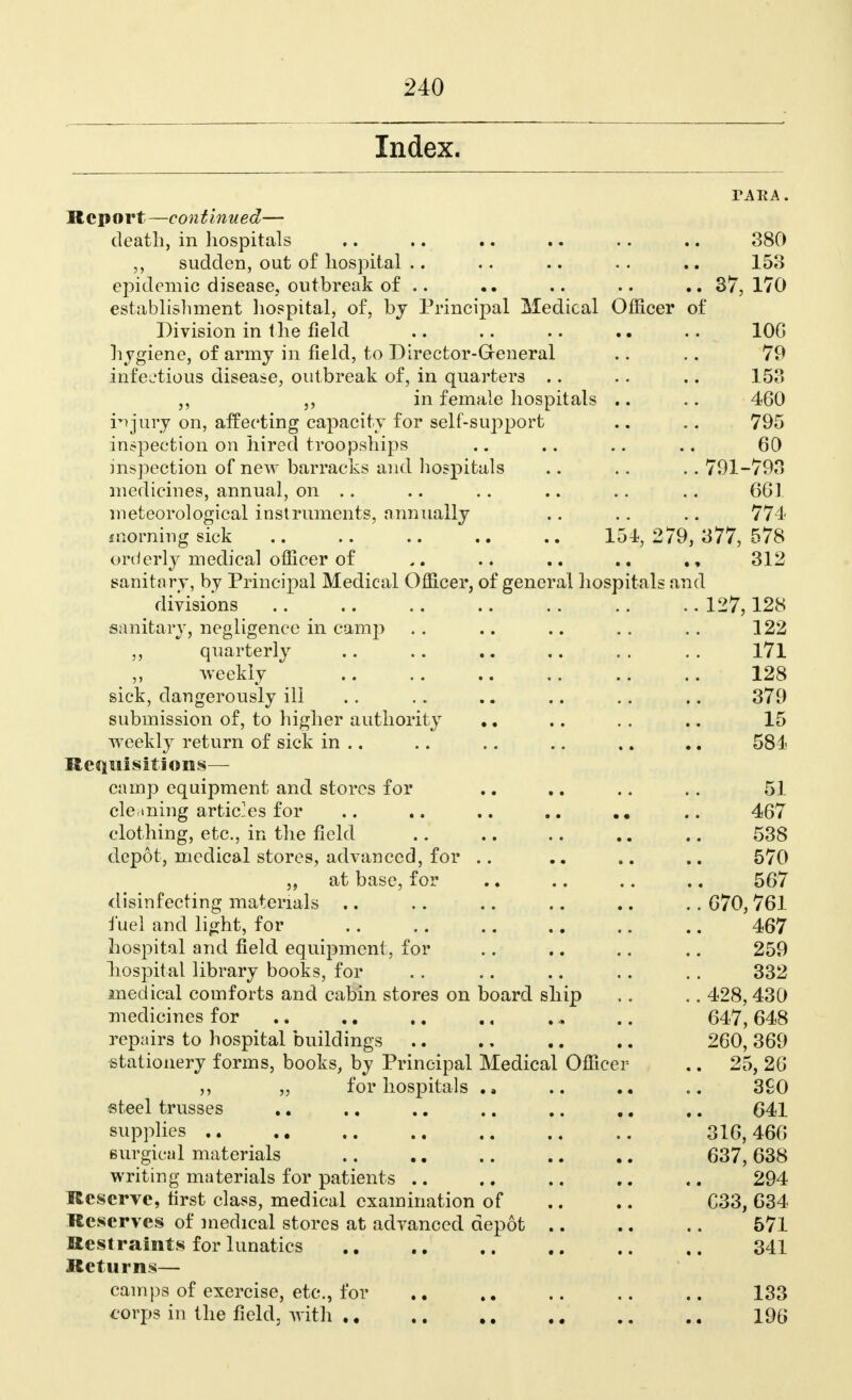 Index. Report—continued— death, in hospitals .. .. .. .. .. .. 380 sudden, out of hospital .. .. .. .. .. 153 epidemic disease, outbreak of .. .. .. .. 37,170 establishment hospital, of, by Principal Medical Officer of Division in the field .. .. .. .. 106 hygiene, of army in field, to Director-General .. .. 79 infectious disease, outbreak of, in quarters .. .. .. 153 ,, ,, in female hospitals .. .. 460 injury on, affecting capacity for self-suj^port .. .. 795 inspection on hired troopships .. .. .. .. 60 inspection of new barracks and hospitals .. .. ..791-793 medicines, annual, on .. .. .. .. .. .. 661 meteorological instruments, annually .. .. .. 774 morning sick .. .. .. .. .. 154,279,377,578 orderly medical officer of .. .. 312 sanitary, by Principal Medical Officer, of general hospitals and divisions 127,128 sanitary, negligence in camp .. .. .. .. 122 ,, quarterly .. .. .. .. . . . . 171 weekly 128 sick, dangerously ill .. .. .. .. .. 379 submission of, to higher authority .. .. .. .. 15 weekly return of sick in .. .. .. .. .. .. 581 Requisitions— camp equipment and stores for .. .. .. .. 51 cle ining articles for .. .. .. .. .. 467 clothing, etc., in the field .. .. .. .. .. 538 depot, medical stores, advanced, for .. .. .. .. 570 at base, for .. .. .. .. 567 disinfecting materials .. .. .. .. .. . . 670, 761 fuel and light, for .. .. .. .. .. .. 467 hospital and field equipment, for .. .. .. .. 259 hospital library books, for .. .. .. .. .. 332 medical comforts and cabin stores on board ship . . .. 428, 430 medicines for .. .. ., . „ .. 647,648 repairs to hospital buildings .. ., .. .. 260, 369 stationery forms, books, by Principal Medical Officer .. 25, 26 „ for hospitals . a .. 3S0 steel trusses .. .. .. .. .. .. ,. 641 supplies 316, 466 surgical materials .. .. .. .. .. 637,638 writing materials for patients .. .. .. .. .. 294 Reserve, first class, medical examination of .. .. C33, 634 Reserves of medical stores at advanced depot .. .. .. 571 Restraints for lunatics .. .. .. .. ., 341 Returns— camps of exercise, etc., for .. .. .. 133 corps in the field, with 196