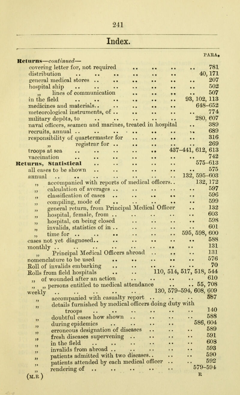 Index. PARA. Returns—continued— covering letter for, not required .. .. 781 distribution .. .. • • . • . • . • 40,171 general medical stores .. . • • • • • • • .. 207 hospital ship .. .. .. .. . • • • .. 502 ,, lines of communication •• .. 507 in the field .. 93, 102, 113 medicines and materials.. .. .. • • •. 648-652 meteorological instruments, of .. . • •. .. .. 774 military depots, to .. .. .. .. .. 280. 607 naval officers, seamen and marines, treated in hospital .. 389 recruits, annual .. .. • • .. ■> • 689 responsibility of quartermaster for .. .. • • .. 316 „ registrar for .. . • . • .. .. 269 troops at sea 437-441, 612, 613 vaccination 742 Returns, Statistical 575-613 all cases to be shown .. .. .. .. .. .. 575 annual .. .. 132, 595-603 ,, accompanied with reports of medical officers.. 132, 172 „ calculation of averages .. .. .. .. .. 597 „ classification of cases .. .. *• •• 596 „ compiling, mode of • • .. .. .. • • 599 „ general return, from Principal Medical Officer .. 132 „ hospital, female, from .. .. .. .. .. 603 „ hospital, on being closed .. .. .. .. 598 „ invalids, statistics of in .. .. .. .. •. 601 „ time for 595,598,600 cases not yet diagnosed.. .. .. .. •• 588 monthly .. .. .. •. • • • • • • • • 131 „ Principal Medical Officers abroad 131 nomenclature to be used •• •• •• 5/6 Koll of invalids embarking .. .. .. .. .. 70 Rolls from field hospitals # .. .. 110, 514, 517, 518, 544 „ of wounded after an action .. .. .. .. 610 ,, persons entitled to medical attendance .. .. 55, 708 weekly 130,579-594,608,609 „ accompanied with casualty report 587 „ details furnished by medical officers doing duty with troops .. .. • • • • • • • • 140 „ doubtful cases how shown .. .. .. .. 588 , during epidemics .. .. .. .. 586,604 „ erroneous designation of diseases .. .. .. 589 fresh diseases supervening .. .. .. • • 591 in the field .. .. 603 „ invalids from abroad .. .. .. •. • • 593 „ patients admitted with two diseases 590 patients attended by each medical officer .. .. 592 „ rendering of •• 5/9-594 (m.r) r