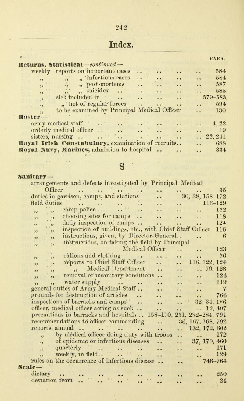 Index. PARA. Returns, Statistical—continued— weekly reports on important cases .. .. .. .. 584 „ „ 'infectious eases .. ... .. ., 584 „ „ „ post-mortems .. .. .. .. 587 ,V „ suicides .. .. .. 585 ,, sick Included in .. .. .. .. 579-583 „ „ hot o£ regular forces .. .. .. .. 594 „ to be examined by Principal Medical Officer .. 130 ttoster— army medical staff .. .. .. .. .. .. 4, 22 orderly medical officer .. .. .... .. .. 19 sisters, nursing .. ■ .. '.. .. .. .. .. 22, 241 Royal Irish romstabtilary, examination of recruits.. .. 688 lloyal Navy, Jfarines, admission to hospital .. .. .. 334 s Sanitary— arrangements and defects investigated by Principal Medical Officer .. .. .. .. 35 duties in garrison, camps, and stations .. 30, 38, 158-172 fielddiities ..' .. .'. .. .. 116-129 „ ' ',, camp police .. .. .. .. 122 „ '',, choosing sites for camps .. .. .. 118 „ ' „ daily inspection of camps .. .. .. .. 12J- ,, ' ,j inspection of buildings, etc., with Chief Staff Officer 116 „ ,, instructions, given, by Director-General.. .. 6 „ instructions, on taking the field by Principal Medical Officer .. 123 „ ',, rations and clothing .. .. .. .. 76 „ „ reports to Chief Staff Officer .. .. 116, 122, 124 Medical Department 79, 128 „ removal of insanitary conditions .. .. .. 124 „ „ water supply .. .. .. .. .. 119 general duties of Army Medical Staff .. .. .. .. 7 grounds for destruction of articles .. .. .. .. 764 inspections of barracks and camps' ' *, .. .. 32, 34, 1^*6 officer, medical officer acting as such .. .. .. .. 12, 407 precautions in barracks and hospitals .. 158-170, 251, 282-284, 79i recommendations to officer commanding .. 36, 167, 168, 792 reports, annual .. .. .. .. .. .. 132, 172, 602 „ by medical officer doing duty with troops .. .. 172 ,, of epidemic or infectious diseases .. .. 37, 170, 460 „ quarterly .. .. .. .. .. .. 171 j, weekly, in field.. .. .. .. .. .. 129 rules on the occurrence of infectious disease .. .. 746-764 Scale— dietary .. .. .. .. .. .. .. .. 250 deviation from .. .. ...... .. .. 24