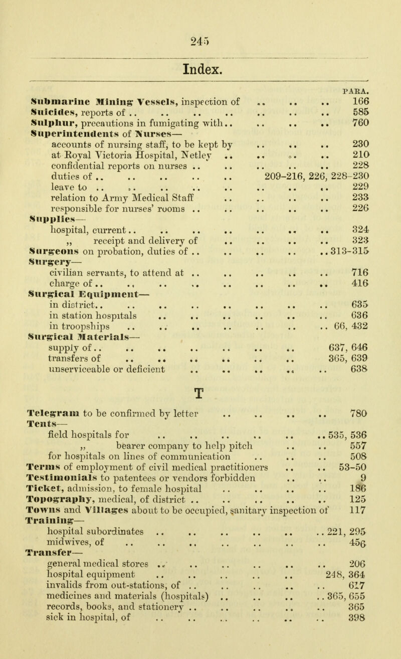 Index. PARA. Submarine Mining Vessels, inspection of «. .. .. 166 Suicides, reports of .. .. .. .. .. .. .. 585 Sulphur, precautions in fumigating with.. .. .. .. 760 Superintendents of Nurses— accounts of nursing staff, to be kept by .. ,. .. 230 at Royal Victoria Hospital, Netlev .. 210 confidential reports on nurses .. .. .. .. .. 228 duties of 209-216, 226, 228-230 leave to .. .. 229 relation to Army Medical Staff 233 responsible for nurses' rooms .. .. .. .. .. 226 Supplies— hospital, current.. .. .. .. .. .. .. 324 „ receipt and delivery of .. .. .. .. 323 Surgeons on probation, duties of 313-315 Surgery— civilian servants, to attend at .. .. .. .. 716 charge of .. ., .. ,. .. .. .. •. 416 Surgical Equipment— in district.. .. .. .. .. .. .. .. 635 in station hospitals .. .. .. .. 636 in troopships .. .. .. .. .. .. .. 66, 432 Surgical Materials— supply of 637, 646 transfers of 365, 639 unserviceable or deficient .. . • •. •« .. 638 T Telegram to be confirmed by letter 780 Tents— field hospitals for .. .. .. .. .. .. 535, 536 „ bearer company to help pitch .. .. 557 for hospitals on lines of communication .. ». .. 508 Terms of employment of civil medical practitioners .. .. 53-50 Testimonials to patentees or vendors forbidden .. .. 9 Ticket, admission, to female hospital .. .. .. .. 186 Topography, medical, of district 125 Towns and Villages about to be occupied, sanitary inspection of 117 Training— hospital subordinates .. .. .. .. ..221,295 midwives, of .. .. .. .. .. .. .. 45ft Transfer— general medical stores .. .. .. .. 206 hospital equipment .. .. .. .. .. 248,364 invalids from out-stations, of .. .. .. .. .. 617 medicines and materials (hospitals) .. .. .. .. 365, 655 records, books, and stationery .. .. .. .. .. 365 sick in hospital, of .. .. ... .. .. .. 398