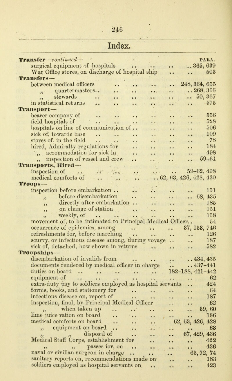 Index. Transfer—continued— para. surgical equipment of hospitals .. .. .. .. 365, 639 War Office stores, on discharge of hospital ship .. .. - 503 Transfers— between medical officers .. .. .. .. 248, 364, 655 „ quartermasters.. .. ' .. ... .. ..268,366 stewards .. .. .. .. .. .. 50, 367 in statistical returns .. .. .. .. .. 575 Transport— bearer company of .. .. ., .. .. .. 556 field hospitals of 528 hospitals on line of communication of .. .. .. .. 506 sick of, towards base .. .. .. .... .. 109 stores of, in the field .. .. .. .. .. .. 78 hired, Admiralty regulations for .. .. .. .. 184 ' „ accommodation for sick in .. .. .. .. 498 „ inspection of vessel and crew . * .. .. .. 59-61 Transports, Hired— inspection of .. .v . .. .. 59-62,498 medical comforts of .. ., .... 62, B3, 426, 428, 430 Troops— inspection before embarkation .. .. .. .. .. 151 „ before disembarkation .. .. ;. .. 68, 435 directly after embarkation .. ..' .. .. 185 ,, on change of station .. .. .. .. 151 „ weekly, of .. .. ... .. .. .. 158 movement of, to be intimated to Principal Medical Officer.. 54 occurrence of epidemics, among .. .. .. 37, 153, 746 refreshments for, before marching . . .. .. .. 126 scurvy, or infectious disease among, during voyage .. ., 187 sick of, detached, how shown in returns .. .. .. 582 Troopships— disembarkation of invalids from .. .. .... 434, 435 documents rendered by medical officer in charge , - .. 437-441 duties on board .. 182-188, 421-442 equipment of .. .. .. .. .. .. .. 62 extra-duty pay to soldiers employed as hospital servants .. 424 forms, books, and stationery for .. .. .. .. 64 infectious disease on, report of .. .. .. .. 187 inspection, final, bv Principal Medical Officer .. .. 62 yy when taken up .. .. .... .. 59, 60 lime juice ration on board. .. .. .. .. ., 186 medical comforts on board .. .. . .. 62, 63. 426. 428 ,, equipment on board .. .. .. .. .. 63 „ „ disposal of 67,429, 436 Medical Staff Corps, establishment for .. .. .. 422 ,, passes for, on .. .. .... 436 naval or civilian surgeon in charge .. .. .. 65, 72, 74 sanitary reports on, recommendations made on .. .. 183 soldiers employed as hospital servants on ,. .. .. 423