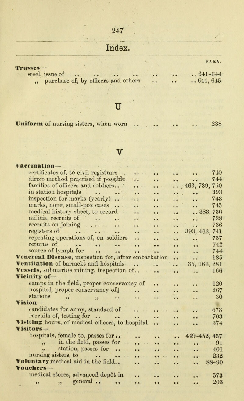 Index. PARA. Trusses- steel,, issue of .. .. .. .. .. ..641-644 ,, purchase of, by officers and others .. .. .. 644, 615 u Uniform of nursing sisters, when worn ..... • • .. 238 v Vaccination— certificates of, to civil registrars ... .. ... .. 740 direct method practised if possible. «. .. .. .. 744 families of officers and soldiers.. ' .. .. ., . 463, 739, 740 in station hospitals .. .. .. .. ... 393 inspection for marks (yearly) .. ,± .. .. .. 743 marks, none, small-pox cases .. .. .. .. .. 745 medical history sheet, to record ., .. .. .. 383, 736 militia, recruits of .. .„ .. .. .. ., 738 recruits on joining ... .. .. .. 736 registers of .... ... .. .. .. 393, 463, 741 repeating operations of, on soldiers .. .. .. .. 737 returns of .. .. .. .. .. .. .. 742 source of lymph for .. .. .. .. .. .. 744 Venereal Disease, inspection for, after embarkation ., .. 185 Ventilation of barracks and hospitals .. ;. ■ .. 35,164,281 Vessels, submarine mining, inspection of.. .. 166 Vicinity of— camps in the field, proper conservancy of .. .. .. 120 hospital, proper conservancy of j .. .. .. 267 stations ,, „ .. .. .. .,. 30 Vision- candidates for army, standard of .. ...... .. 673 recruits of, testing for .. .. .. .. .. .. 703 Visiting hours, of medical officers, to hospital .. .. .. 374 Visitors- hospitals, female to, passes for.. .. .. .. 449-452,457 ,. in the field, passes for .. .. .. .. 91 „ station, passes for .. .. .. .. .. 401 nursing sisters, to .. .. .. ... .. .. 232 Voluntary medical aid in the field 88-90 Vouchers— medical stores, advanced dep6t in .. .. .. .. 573 » f9 general 203