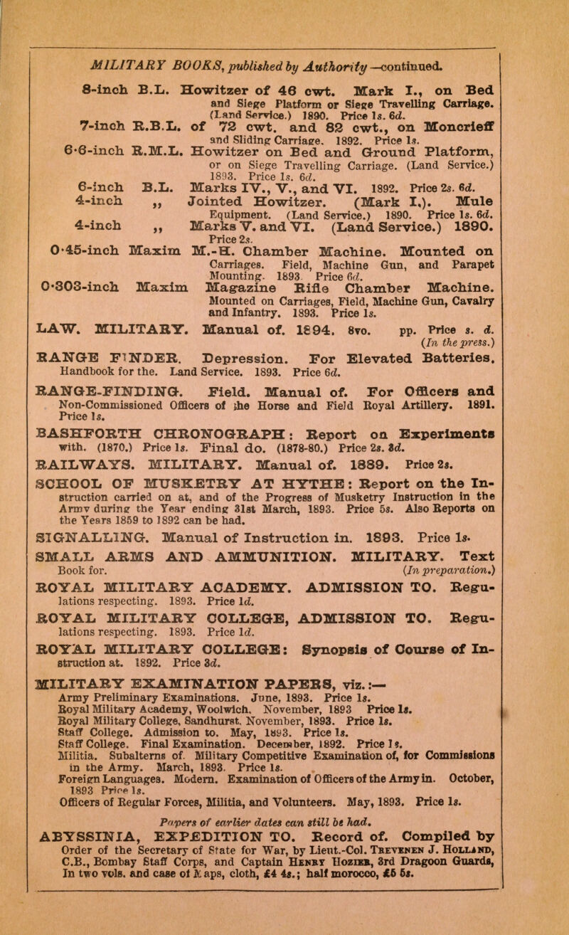 MILITARY BOOKS, published by Authority -continued. 8-inch B.li. Howitzer of 46 cwt. Mark I., on Bed and Siege Platform or Siege Travelling Carriage. (Land Service.) 1890. Price Is. 6d. 7-inch R.B.L. of 72 cwt. and 82 cwt., on Moncrieff and Sliding Carriage. 1892. Price Is. 6-6-inch H.M.L. Howitzer on Bed and Ground Platform, or on Siege Travelling Carriage. (Land Service.) 1893. Price Is. 6d. 6-inch B.L. Marks IV., V., and VI. 1892. Price 2s. 6<2. 4-inch „ Jointed Howitzer. (Mark I,). Mule Equipment. (Land Service.) 1890. Price Is. 6d. 4-inch „ Marks V. and VI. (Land Service.) 1890. Price 2s. O'45-inch Maxim M.-H. Chamber Machine. Mounted on Carriages. Field, Machine Gun, and Parapet Mounting. 1893. Price Gd. 0 •303-inch Maxim Magazine Bine Chamber Machine. Mounted on Carriages, Field, Machine Gun, Cavalry and Infantry. 1893. Price Is. LAW. MILITARY. Manual of. 1894. 8vo. pp. Price s. d. (In the press.) KANGE FINDER. Depression. For Elevated Batteries. Handbook for the. Land Service. 1893. Price Qd. RANGE-FINDING-. Field. Manual of. For Officers and Non-Commissioned Officers of jhe Horse and Field Royal Artillery. 1891. Price Is. BASHFORTH CHRONOGRAPH: Report on Experiments with. (1870.) Price Is. Final do. (1878-80.) Price 2s. Zd. RAILWAYS. MILITARY. Manual of. 1889. Price 2s. SCHOOL OF MUSKETRY AT HYTHE: Report on the In- struction carried on at, and of the Progress of Musketry Instruction in the Armv during the Year ending 31st March, 1893. Price 5s. Also Beports on the Years 1859 to 1892 can he had. SIGNALLING. Manual of Instruction in. 1893. Price Is. SMALL ARMS AND AMMUNITION. MILITARY. Text Book for. (In preparation.) ROYAL MILITARY ACADEMY. ADMISSION TO. Regu- lations respecting. 1893. Price Id. ROYAL MILITARY COLLEGE, ADMISSION TO. Regu- lations respecting. 1893. Price Id. ROYAL MILITARY COLLEGE: Synopsis of Course of In- struction at. 1892. Price 3<2. MILITARY EXAMINATION PAPERS, viz. Army Preliminary Examinations. June, 1893. Price 1*. Boyal Military Academy, Woolwich, November, 1893 Price 1$, Boyal Military College, Sandhurst. November, 1893. Price 1*. Staff College. Admission to. May, lay3. Price la. Staff College. Final Examination. December, 1892. Price It. Militia. Subalterns of. Military Competitive Examination of, for Commissions in the Army. March, 1893. Price la. Foreign Languages. Modern. Examination of Officers of the Army in. October, 1893 Prroels. Officers of Regular Forces, Militia, and Volunteers. May, 1893. Price la. Papers of earlier dates can still be Jtad, ABYSSINIA, EXPEDITION TO. Record of. Compiled by Order of the Secretary of State for War, by Lieut.-Col. Teevenen J. Holljnd, C.B., Bombay Staff Corps, and Captain Henby TIozieb, 3rd Dragoon Guards, In two vols, and case oi & aps, cloth, £4 4a.; half morocco, £5 5a.