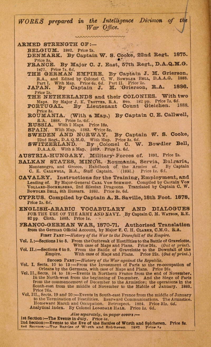 WORKS prepared in the Intelligence Division of War Office. ARMED STRENGTH OF:— BELGIUM. 1882. Price 2s. DENMARK. By Captain W. S, Cooke, 22nd Regrt. 1875. Price35- ** . , • FRANCE. By Major 0. J. East, 57th Regt., D.A.a.M.G. 1877. Price 7s. 6d. THE GERMAN EMPIRE. By Captain J. M. Grierson, B.A., and Edited by Colonel C. W. Bowdler Bell, D.A.A.G. 1888. Parti. With Map. Price6s. 6d. Part II. Price 2s. JAPAN. By Captain J. M. 'Grierson, R.A. 1886. Price 2s THE NETHERLANDS and their COLONIES. With two Maps. By Major J. K. Trotter, R.A. 8vo. 182 pp. Price 7s. 6d. PORTUGAL. By Lieutenant Count Gleichen. 1888. Price 3s. ROUMANIA. (With a Map.) By Captain C. E. Callwell, R.A. 1888. Price Is. 6d. . RUSSIA. With 2 Maps. Price 18s. SPAIN, With Map. 1883. *Price 3s. SWEDEN AND NORWAY. By Captain W. S. Cooke, 22nd Regt., D.A.Q.M.G. With Map. Price 3s. 6d. SWITZERLAND. By % Colonel C. W. Bowdler Bell, D.A.A.G. With a Map. J88». Pri0e 7s. 6d. AUSTRIA-HUNGARY. Military' Forces of. 1891. Price 2s. BALKAN STATES, MINO^R. • Roumania, Servia, Bulgaria, Montenegro, and Greece. Handbook of. the Armies of. By Captain C. E. Callwell, R.A., Staff Captain. (1891.) Price is. 62. CAVALRY. Instructions for the Training:, Employment, and Leading of. By Major-General Carl Von Schmidt. Compiled by Caotain Von Vollard-Bockblberg, 2nd Silesian Dragoons. Translated by Captain C. W. Bowdler Bell, 8th Hussars. 1881. Price 3s. 6d. CYPRUS, Compiled by Captain A. R. Saville, 18th Foot. 1878, Price 2s. 6d. ENGLISH-ARABIC VOCABULARY AND DIALOGUES FOB THE USE OF THE ARMY AND NAVY. By Captain C. M. Watson, B.E. 82 pp. Cloth. 1885. Price Is. - FRANCO-GERMAN WAR, 1870-71. Authorised Translation from the German Official Account, by Major F. C. H. Clarke, C.M.G., B.A. First Part '.—History of the War to the Downfall of the Empire. Vol. I.:—Sections 1 to 5. From the Outbreak of Hostilities to the Battle of Gravelotte. With case of Maps and Plans. Price 26s. (Out o/ print). Vol. II.:—Sections 6 to 9. From the Battle of Gravelotte to the Downfall of the Empire. With case of Maps and Plans. Price 22s. (Out of print.) Second Part:—History of the War against the Republic. Vol. I. Sects. 10 to 13:—From the Investment of Paris to the re-occupation of Orleans by the Germans, with case of Maps and Plans. Price 26s. 761. II., Sects. 14 to 18:—Events in Northern France from the end of November. In the North-west from the beginning of December. And the Siege of Paris from the commencement of December to the Armistice; the operations in the South-east from the middle of November to the Middle of January. 1883. Price 26s. Vol. III., Sects. 19 and 20:—Events in South-east France from the middle of January to the Termination of Hostilities. Rearward Communications. The Armistice. Homeward March and Occupation. Retrospect. 1884. Price 31s. 6d. Analytical Index. By Colonel Lonsdale Hale. Price Is. 6d. Also separately, in paper covers :— 1 st Section:—The Events in July. Price 3s. 2nd Section:—Events to the Eve of the Battles of Wftrth and Spicheren. Price 3s. srri fteotioTv—Trip Rattle* n* W^rth and Rn1fhf»T«n 18*2 PHw R*