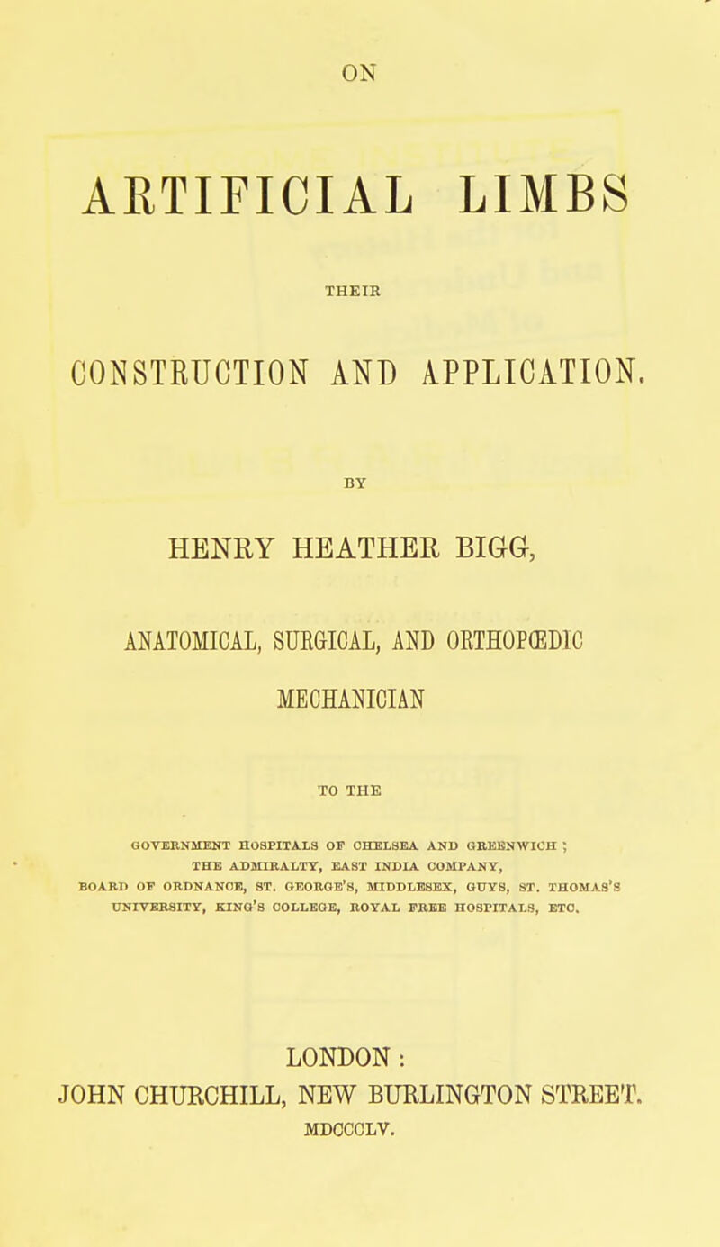 ON ARTIFICIAL LIMBS THEIR CONSTRUCTION AND APPLICATION. BY HENRY HEATHER BIGG, ANATOMICAL, SURGICAL, AND ORTHOPEDIC MECHANICIAN TO THE GOVERNMENT HOSPITALS OF CHELSEA AND GREENWICH ; THE ADMIRALTY, EAST INDIA COMPANY, BOARD OF ORDNANCE, ST. GEORGE'S, MIDDLESEX, GUYS, ST. THOMAS'S UNIVERSITY, KING'S COLLEGE, ROYAL FREE HOSPITALS, ETC. LONDON: JOHN CHURCHILL, NEW BURLINGTON STREET. MDCCCLV.