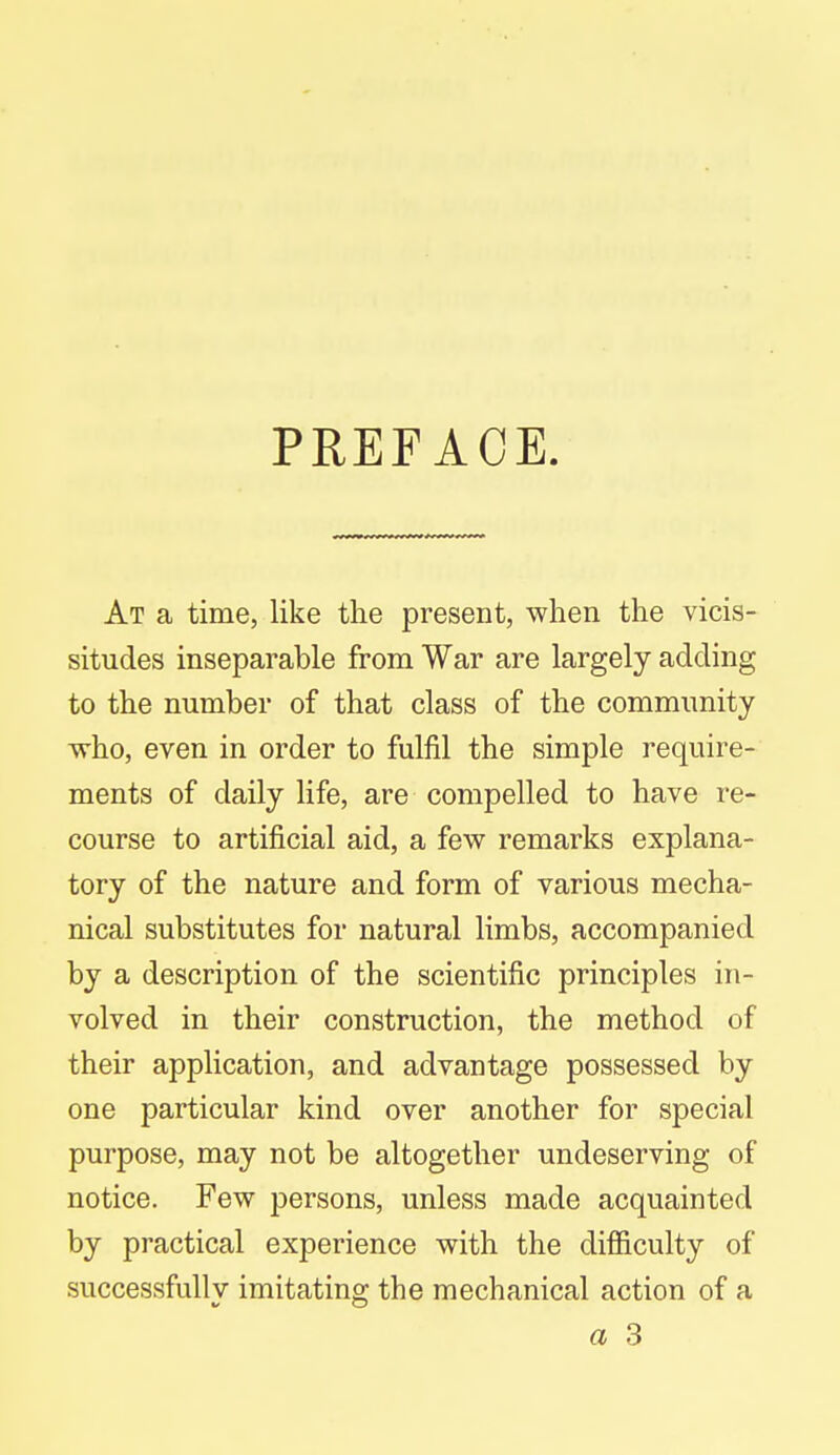 PREFACE. At a time, like the present, when the vicis- situdes inseparable from War are largely adding to the number of that class of the community who, even in order to fulfil the simple require- ments of daily life, are compelled to have re- course to artificial aid, a few remarks explana- tory of the nature and form of various mecha- nical substitutes for natural limbs, accompanied by a description of the scientific principles in- volved in their construction, the method of their application, and advantage possessed by one particular kind over another for special purpose, may not be altogether undeserving of notice. Few persons, unless made acquainted by practical experience with the difficulty of successfully imitating the mechanical action of a a 3