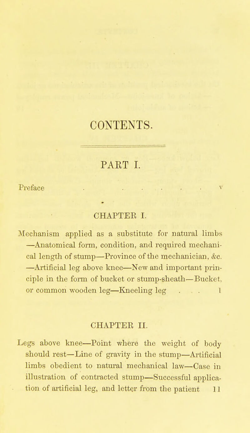 CONTENTS. PART I. Preface . ..... v CHAPTEE I. Mechanism applied as a substitute for natural limbs —Anatomical form, condition, and required mechani- cal length of stump—Province of the mechanician, &c. —Artificial leg above knee—New and important prin- ciple in the form of bucket or stump-sheath—Bucket, or common wooden leg—Kneeling leg . . 1 CHAPTER II. Legs above knee—Point where the weight of body should rest—Line of gravity in the stump—Artificial limbs obedient to natural mechanical law—Case in illustration of contracted stump—Successful applica- tion of artificial leg, and letter from the patient 1 ]