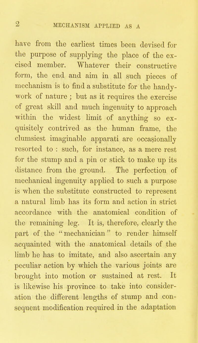 MECHANISM APPLIED AS A have from the earliest times been devised for the purpose of supplying the place of the ex- cised member. Whatever their constructive form, the end and aim in all such pieces of mechanism is to find a substitute for the handy- work of nature ; but as it requires the exercise of great skill and much ingenuity to approach within the widest limit of anything so ex- quisitely contrived as the human frame, the clumsiest imaginable apparati are occasionally resorted to : such, for instance, as a mere rest for the stump and a pin or stick to make up its distance from the ground. The perfection of mechanical ingenuity applied to such a purpose is when the substitute constructed to represent a natural limb has its form and action in strict accordance with the anatomical condition of the remaining leg. It is, therefore, clearly the part of the mechanician to render himself acquainted with the anatomical details of the limb he has to imitate, and also ascertain any peculiar action by which the various joints are brought into motion or sustained at rest. It is likewise his province to take into consider- ation the different lengths of stump and con- sequent modification required in the adaptation