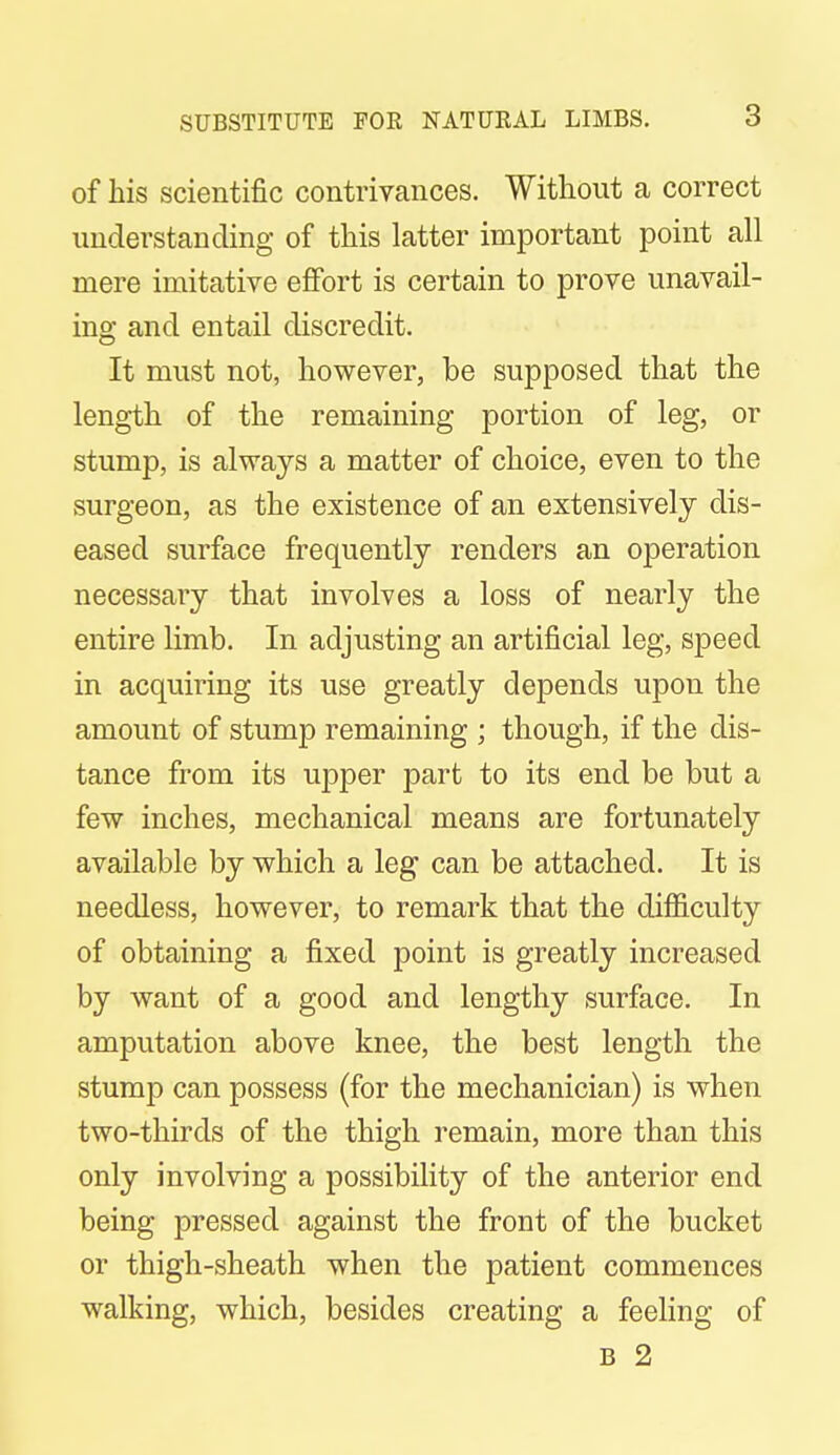 of his scientific contrivances. Without a correct understanding of this latter important point all mere imitative effort is certain to prove unavail- ing and entail discredit. It must not, however, be supposed that the length of the remaining portion of leg, or stump, is always a matter of choice, even to the surgeon, as the existence of an extensively dis- eased surface frequently renders an operation necessary that involves a loss of nearly the entire limb. In adjusting an artificial leg, speed in acquiring its use greatly depends upon the amount of stump remaining ; though, if the dis- tance from its upper part to its end be but a few inches, mechanical means are fortunately available by which a leg can be attached. It is needless, however, to remark that the difficulty of obtaining a fixed point is greatly increased by want of a good and lengthy surface. In amputation above knee, the best length the stump can possess (for the mechanician) is when two-thirds of the thigh remain, more than this only involving a possibility of the anterior end being pressed against the front of the bucket or thigh-sheath when the patient commences walking, which, besides creating a feeling of