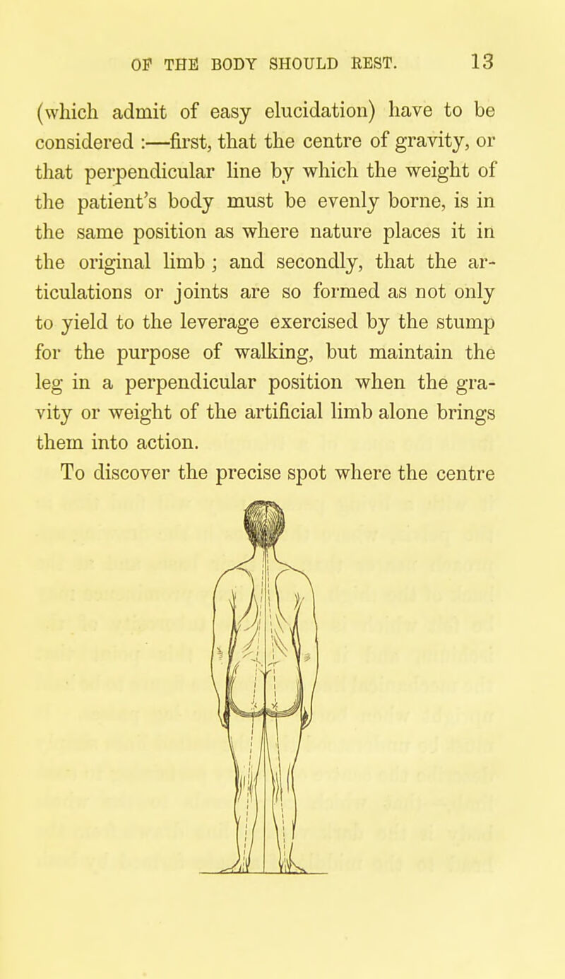 (which admit of easy elucidation) have to be considered :—first, that the centre of gravity, or that perpendicular line by which the weight of the patient's body must be evenly borne, is in the same position as where nature places it in the original limb ; and secondly, that the ar- ticulations or joints are so formed as not only to yield to the leverage exercised by the stump for the purpose of walking, but maintain the leg in a perpendicular position when the gra- vity or weight of the artificial limb alone brings them into action. To discover the precise spot where the centre