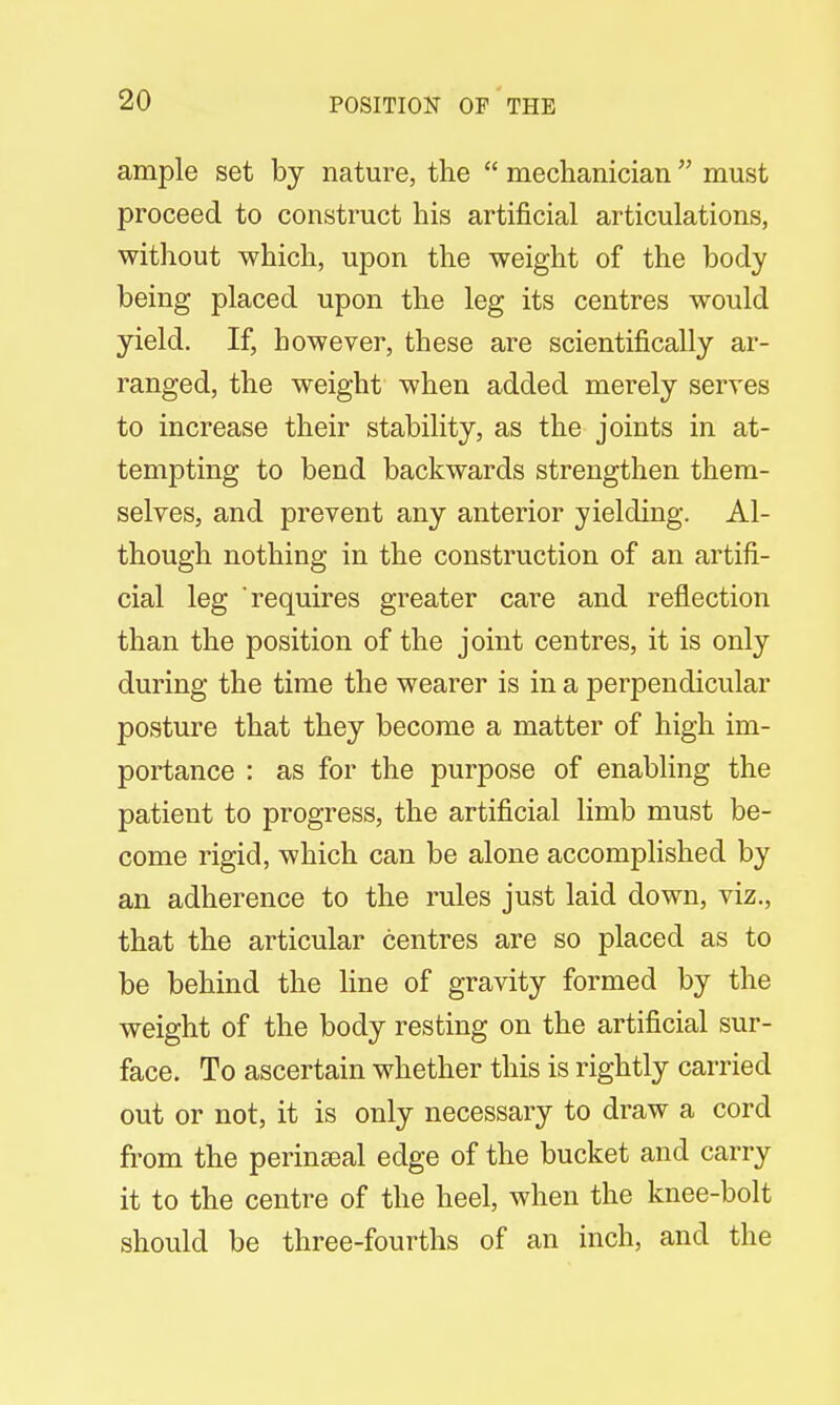 ample set by nature, the  mechanician  must proceed to construct his artificial articulations, without which, upon the weight of the body being placed upon the leg its centres would yield. If, however, these are scientifically ar- ranged, the weight when added merely serves to increase their stability, as the joints in at- tempting to bend backwards strengthen them- selves, and prevent any anterior yielding. Al- though nothing in the construction of an artifi- cial leg requires greater care and reflection than the position of the joint centres, it is only during the time the wearer is in a perpendicular posture that they become a matter of high im- portance : as for the purpose of enabling the patient to progress, the artificial limb must be- come rigid, which can be alone accomplished by an adherence to the rules just laid down, viz., that the articular centres are so placed as to be behind the line of gravity formed by the weight of the body resting on the artificial sur- face. To ascertain whether this is rightly carried out or not, it is only necessary to draw a cord from the perineal edge of the bucket and carry it to the centre of the heel, when the knee-bolt should be three-fourths of an inch, and the