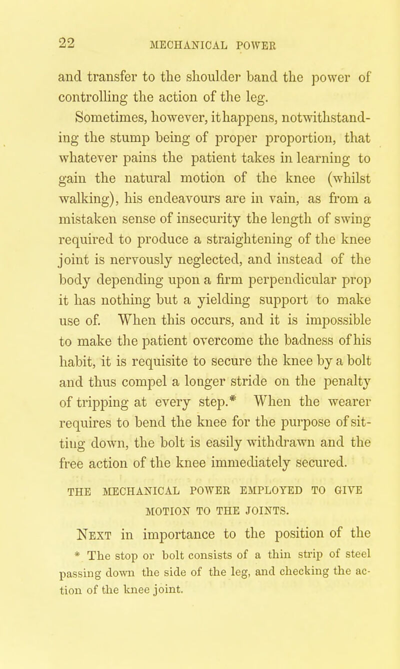 and transfer to the shoulder band the power of controlling the action of the leg. Sometimes, however, it happens, notwithstand- ing the stump being of proper proportion, that whatever pains the patient takes in learning to gain the natural motion of the knee (whilst walking), his endeavours are in vain, as from a mistaken sense of insecurity the length of swing required to produce a straightening of the knee joint is nervously neglected, and instead of the body depending upon a firm perpendicular prop it has nothing but a yielding support to make use of. When this occurs, and it is impossible to make the patient overcome the badness of his habit, it is requisite to secure the knee by a bolt and thus compel a longer stride on the penalty of tripping at every step.* When the wearer requires to bend the knee for the purpose of sit- ting down, the bolt is easily withdrawn and the free action of the knee immediately secured. THE MECHANICAL POWER EMPLOYED TO GIVE MOTION TO THE JOINTS. Next in importance to the position of the * The stop or bolt consists of a thin strip of steel passing down the side of the leg, and checking the ac- tion of the knee joint.