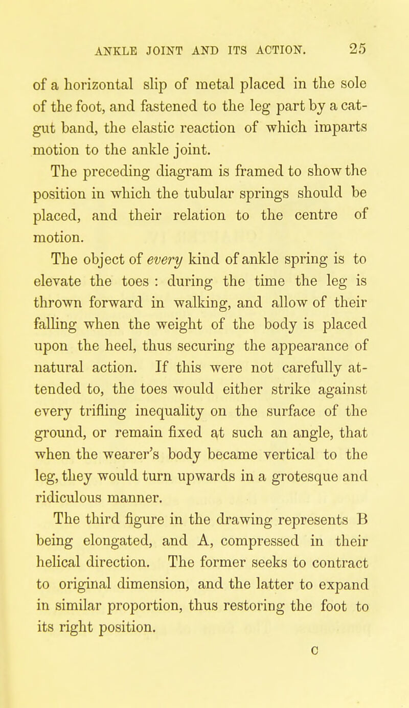 of a horizontal slip of metal placed in the sole of the foot, and fastened to the leg part by a cat- gut band, the elastic reaction of which imparts motion to the ankle joint. The preceding diagram is framed to show the position in which the tubular springs should be placed, and their relation to the centre of motion. The object of every kind of ankle spring is to elevate the toes : during the time the leg is thrown forward in walking, and allow of their falling when the weight of the body is placed upon the heel, thus securing the appearance of natural action. If this were not carefully at- tended to, the toes would either strike against every trifling inequality on the surface of the ground, or remain fixed at such an angle, that when the wearer's body became vertical to the leg, they would turn upwards in a grotesque and ridiculous manner. The third figure in the drawing represents B being elongated, and A, compressed in their helical direction. The former seeks to contract to original dimension, and the latter to expand in similar proportion, thus restoring the foot to its right position. c