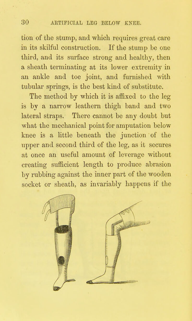 tion of the stump, and which requires great care in its skilful construction. If the stump be one third, and its surface strong and healthy, then a sheath terminating at its lower extremity in an ankle and toe joint, and furnished with tubular springs, is the best kind of substitute. The method by which it is affixed to the leg is by a narrow leathern thigh band and two lateral straps. There cannot be any doubt but what the mechanical point for amputation below knee is a little beneath the junction of the upper and second third of the leg, as it secures at once an useful amount of leverage without creating sufficient length to produce abrasion by rubbing against the inner part of the wooden socket or sheath, as invariably happens if the