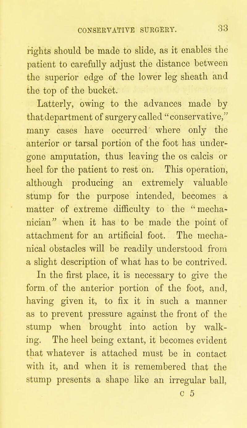 CONSERVATIVE SURGERY. rights should be made to slide, as it enables the patient to carefully adjust the distance between the superior edge of the lower leg sheath and the top of the bucket. Latterly, owing to the advances made by that department of surgery called conservative, many cases have occurred where only the anterior or tarsal portion of the foot has under- gone amputation, thus leaving the os calcis or heel for the patient to rest on. This operation, although producing an extremely valuable stump for the purpose intended, becomes a matter of extreme difficulty to the mecha- nician when it has to be made the point of attachment for an artificial foot. The mecha- nical obstacles will be readily understood from a slight description of what has to be contrived. In the first place, it is necessary to give the form of the anterior portion of the foot, and, having given it, to fix it in such a manner as to prevent pressure against the front of the stump when brought into action by walk- ing. The heel being extant, it becomes evident that whatever is attached must be in contact with it, and when it is remembered that the stump presents a shape like an irregular ball,