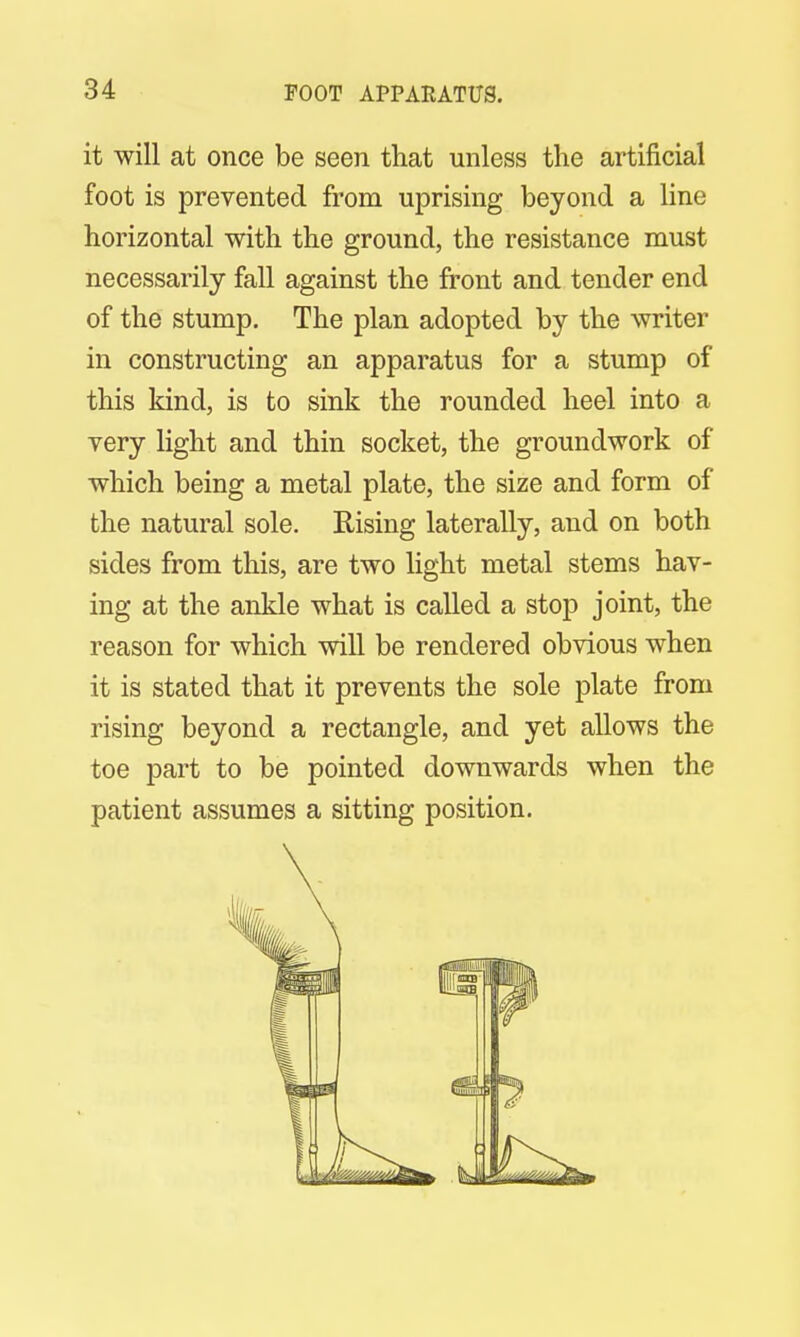 it will at once be seen that unless the artificial foot is prevented from uprising beyond a line horizontal with the ground, the resistance must necessarily fall against the front and tender end of the stump. The plan adopted by the writer in constructing an apparatus for a stump of this kind, is to sink the rounded heel into a very light and thin socket, the groundwork of which being a metal plate, the size and form of the natural sole. Rising laterally, and on both sides from this, are two light metal stems hav- ing at the ankle what is called a stop joint, the reason for which will be rendered obvious when it is stated that it prevents the sole plate from rising beyond a rectangle, and yet allows the toe part to be pointed downwards when the patient assumes a sitting position.