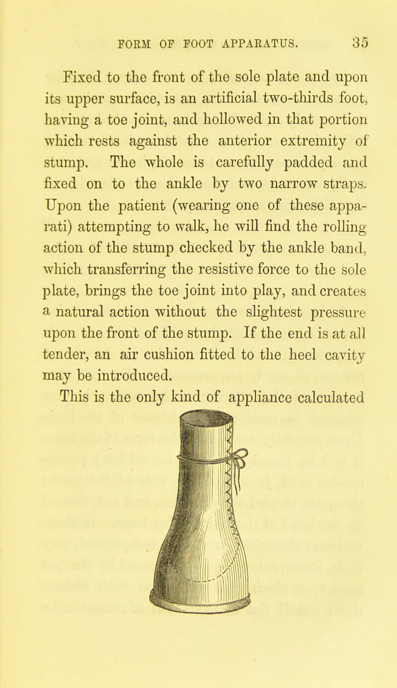 Fixed to the front of the sole plate and upon its upper surface, is an artificial two-thirds foot, having a toe joint, and hollowed in that portion which rests against the anterior extremity of stump. The whole is carefully padded and fixed on to the ankle by two narrow straps. Upon the patient (wearing one of these appa- rati) attempting to walk, he will find the rolling- action of the stump checked by the ankle band, which transferring the resistive force to the sole plate, brings the toe joint into play, and creates a natural action without the slightest pressure upon the front of the stump. If the end is at all tender, an air cushion fitted to the heel cavity may be introduced. This is the only kind of appliance calculated