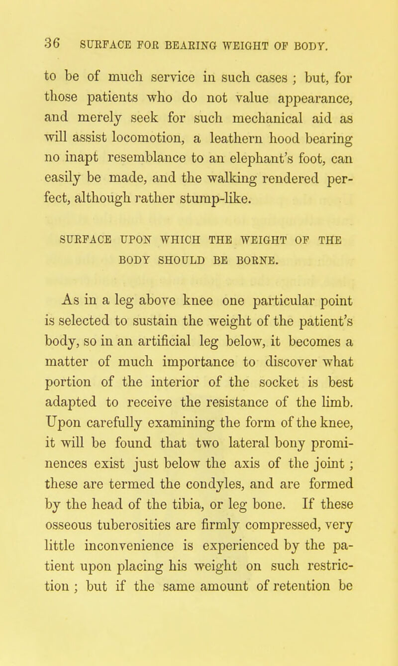 to be of much service in such cases ; but, for those patients who do not value appearance, and merely seek for such mechanical aid as will assist locomotion, a leathern hood bearing no inapt resemblance to an elephant's foot, can easily be made, and the walking rendered per- fect, although rather stump-like. SURFACE UPON WHICH THE WEIGHT OF THE BODY SHOULD BE BORNE. As in a leg above knee one particular point is selected to sustain the weight of the patient's body, so in an artificial leg below, it becomes a matter of much importance to discover what portion of the interior of the socket is best adapted to receive the resistance of the limb. Upon carefully examining the form of the knee, it will be found that two lateral bony promi- nences exist just below the axis of the joint; these are termed the condyles, and are formed by the head of the tibia, or leg bone. If these osseous tuberosities are firmly compressed, very little inconvenience is experienced by the pa- tient upon placing his weight on such restric- tion ; but if the same amount of retention be