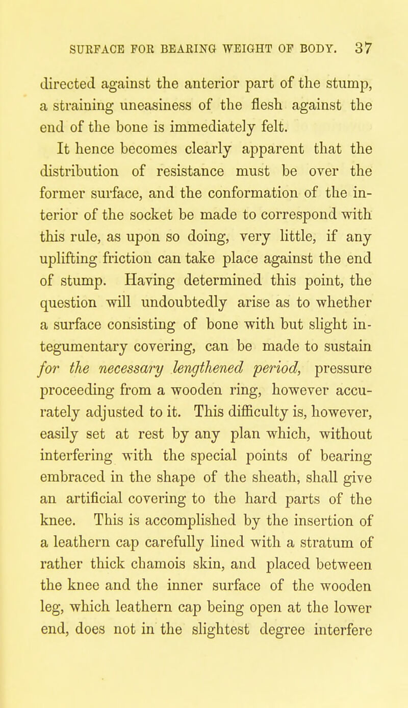 directed against the anterior part of the stump, a straining uneasiness of the flesh against the end of the bone is immediately felt. It hence becomes clearly apparent that the distribution of resistance must be over the former surface, and the conformation of the in- terior of the socket be made to correspond with this rule, as upon so doing, very little, if any uplifting friction can take place against the end of stump. Having determined this point, the question will undoubtedly arise as to whether a surface consisting of bone with but slight in- tegumentary covering, can be made to sustain for the necessary lengthened period, pressure proceeding from a wooden ring, however accu- rately adjusted to it. This difficulty is, however, easily set at rest by any plan which, without interfering with the special points of bearing embraced in the shape of the sheath, shall give an artificial covering to the hard parts of the knee. This is accomplished by the insertion of a leathern cap carefully lined with a stratum of rather thick chamois skin, and placed between the knee and the inner surface of the wooden leg, which leathern cap being open at the lower end, does not in the slightest degree interfere