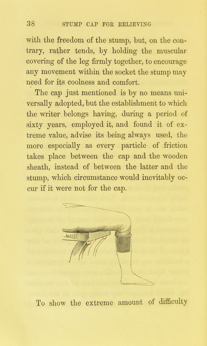 with the freedom of the stump, but, on the con- trary, rather tends, by holding the muscular covering of the leg firmly together, to encourage any movement within the socket the stump may need for its coolness and comfort. The cap just mentioned is by no means uni- versally adopted, but the establishment to which the writer belongs having, during a period of sixty years, employed it, and found it of ex- treme value, advise its being always used, the more especially as every particle of friction takes place between the cap and the wooden sheath, instead of between the latter and the stump, which circumstance would inevitably oc- cur if it were not for the cap. To show the extreme amount of difficulty