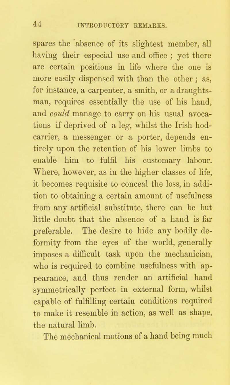 INTRODUCTORY REMARKS. spares the absence of its slightest member, all having their especial use and office ; yet there are certain positions in life where the one is more easily dispensed with than the other ; as, for instance, a carpenter, a smith, or a draughts- man, requires essentially the use of his hand, and could manage to carry on his usual avoca- tions if deprived of a leg, whilst the Irish hod- carrier, a messenger or a porter, depends en- tirely upon the retention of his lower limbs to enable him to fulfil his customary labour. Where, however, as in the higher classes of life, it becomes requisite to conceal the loss, in addi- tion to obtaining a certain amount of usefulness from any artificial substitute, there can be but little doubt that the absence of a hand is far preferable. The desire to hide any bodily de- formity from the eyes of the world, generally imposes a difficult task upon the mechanician, who is required to combine usefulness with ap- pearance, and thus render an artificial hand symmetrically perfect in external form, whilst capable of fulfilling certain conditions required to make it resemble in action, as well as shape, the natural limb. The mechanical motions of a hand being much