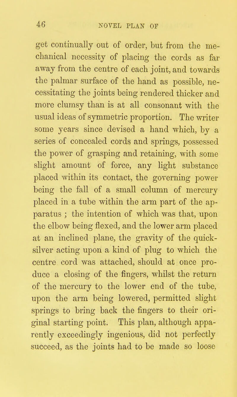 NOVEL PLAN OP get continually out of order, but from the me- chanical necessity of placing the cords as far- away from the centre of each joint, and towards the palmar surface of the hand as possible, ne- cessitating the joints being rendered thicker and more clumsy than is at all consonant with the usual ideas of symmetric proportion. The writer some years since devised a hand which, by a series of concealed cords and springs, possessed the power of grasping and retaining, with some slight amount of force, any light substance placed within its contact, the governing power being the fall of a small column of mercury placed in a tube within the arm part of the ap- paratus ; the intention of which was that, upon the elbow being flexed, and the lower arm placed at an inclined plane, the gravity of the quick- silver acting upon a kind of plug to which the centre cord was attached, should at once pro- duce a closing of the fingers, whilst the return of the mercury to the lower end of the tube, upon the arm being lowered, permitted slight springs to bring back the fingers to their ori- ginal starting point. This plan, although appa- rently exceedingly ingenious, did not perfectly succeed, as the joints had to be made so loose