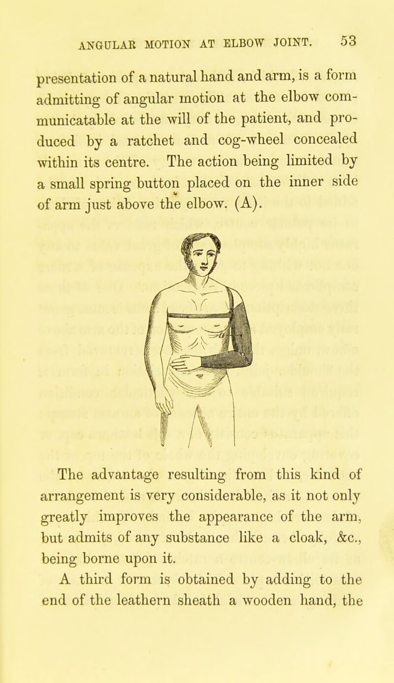 presentation of a natural hand and arm, is a form admitting of angular motion at the elbow com- municatable at the will of the patient, and pro- duced by a ratchet and cog-wheel concealed within its centre. The action being limited by a small spring button placed on the inner side of arm just above the elbow. (A). The advantage resulting from this kind of arrangement is very considerable, as it not only greatly improves the appearance of the arm, but admits of any substance like a cloak, &c, being borne upon it. A third form is obtained by adding to the end of the leathern sheath a wooden hand, the